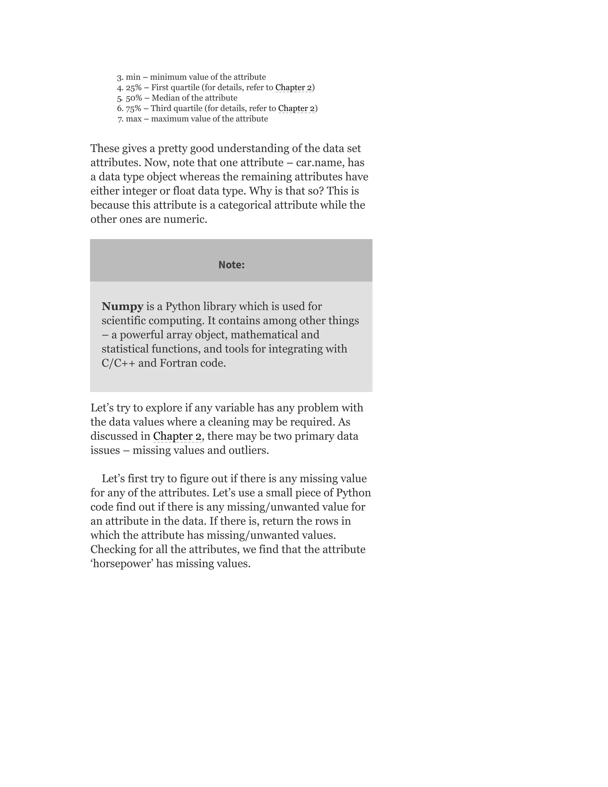 3. min – minimum value of the attribute
4. 25% – First quartile (for details, refer to Chapter 2)
5. 50% – Median of the attribute
6. 75% – Third quartile (for details, refer to Chapter 2)
7. max – maximum value of the attribute
These gives a pretty good understanding of the data set
attributes. Now, note that one attribute – car.name, has
a data type object whereas the remaining attributes have
either integer or float data type. Why is that so? This is
because this attribute is a categorical attribute while the
other ones are numeric.
Note:
Numpy is a Python library which is used for
scientific computing. It contains among other things
– a powerful array object, mathematical and
statistical functions, and tools for integrating with
C/C++ and Fortran code.
Let’s try to explore if any variable has any problem with
the data values where a cleaning may be required. As
discussed in Chapter 2, there may be two primary data
issues – missing values and outliers.
Let’s first try to figure out if there is any missing value
for any of the attributes. Let’s use a small piece of Python
code find out if there is any missing/unwanted value for
an attribute in the data. If there is, return the rows in
which the attribute has missing/unwanted values.
Checking for all the attributes, we find that the attribute
‘horsepower’ has missing values.
 