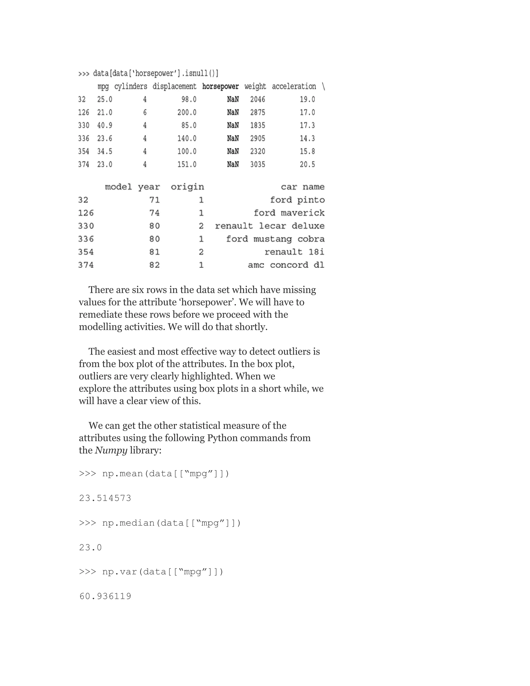 There are six rows in the data set which have missing
values for the attribute ‘horsepower’. We will have to
remediate these rows before we proceed with the
modelling activities. We will do that shortly.
The easiest and most effective way to detect outliers is
from the box plot of the attributes. In the box plot,
outliers are very clearly highlighted. When we
explore the attributes using box plots in a short while, we
will have a clear view of this.
We can get the other statistical measure of the
attributes using the following Python commands from
the Numpy library:
>>> np.mean(data[[“mpg”]])
23.514573
>>> np.median(data[[“mpg”]])
23.0
>>> np.var(data[[“mpg”]])
60.936119
 