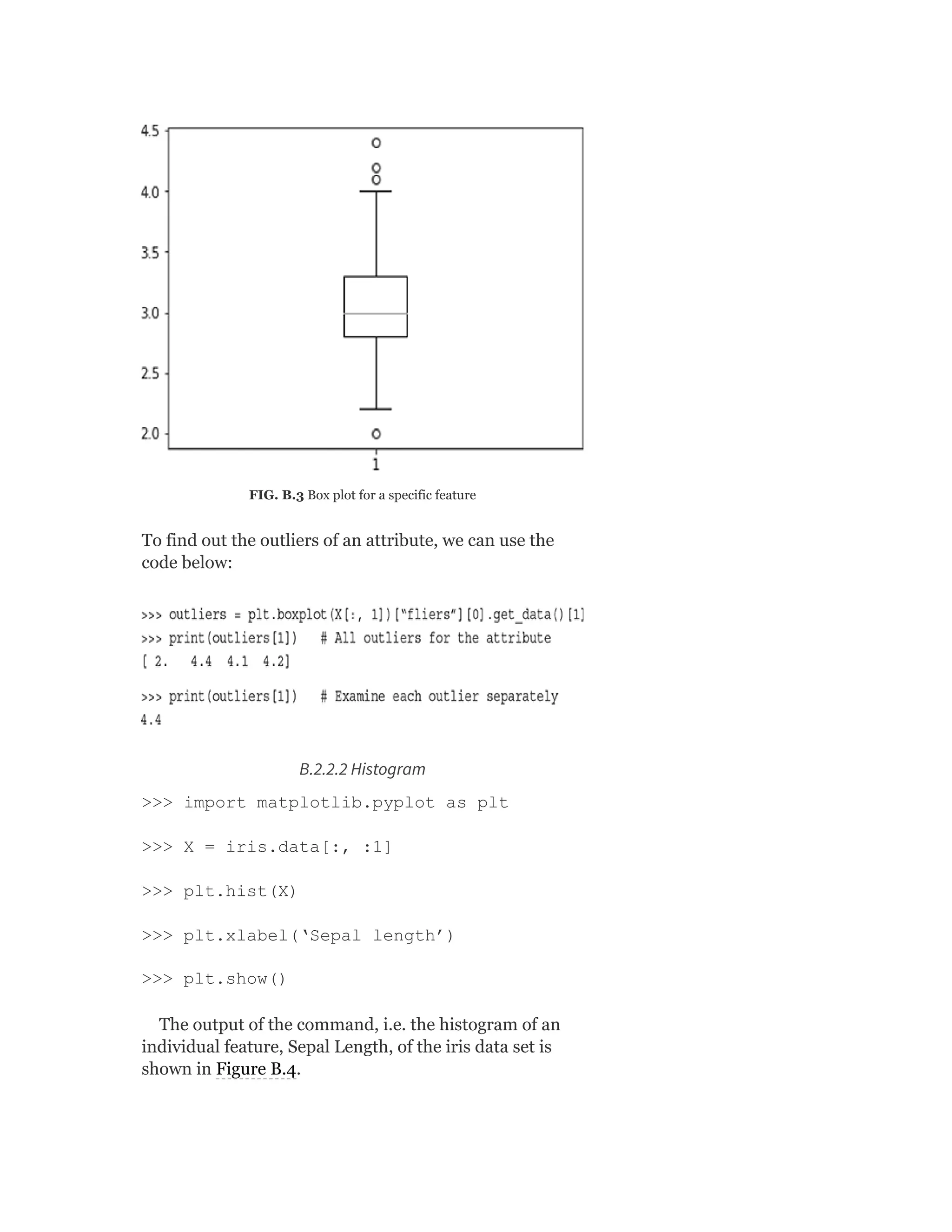 FIG. B.3 Box plot for a specific feature
To find out the outliers of an attribute, we can use the
code below:
B.2.2.2 Histogram
>>> import matplotlib.pyplot as plt
>>> X = iris.data[:, :1]
>>> plt.hist(X)
>>> plt.xlabel(‘Sepal length’)
>>> plt.show()
The output of the command, i.e. the histogram of an
individual feature, Sepal Length, of the iris data set is
shown in Figure B.4.
 