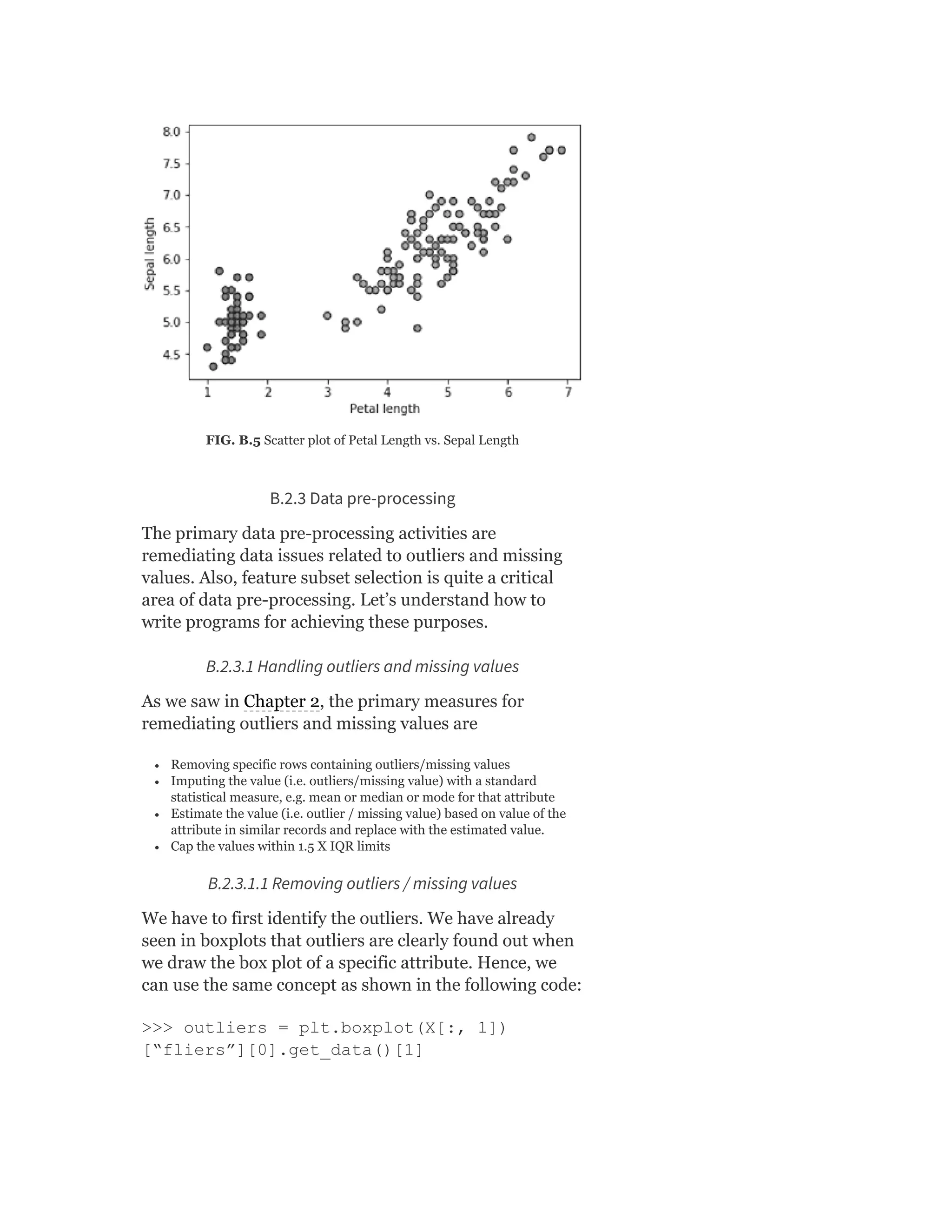 FIG. B.5 Scatter plot of Petal Length vs. Sepal Length
B.2.3 Data pre-processing
The primary data pre-processing activities are
remediating data issues related to outliers and missing
values. Also, feature subset selection is quite a critical
area of data pre-processing. Let’s understand how to
write programs for achieving these purposes.
B.2.3.1 Handling outliers and missing values
As we saw in Chapter 2, the primary measures for
remediating outliers and missing values are
Removing specific rows containing outliers/missing values
Imputing the value (i.e. outliers/missing value) with a standard
statistical measure, e.g. mean or median or mode for that attribute
Estimate the value (i.e. outlier / missing value) based on value of the
attribute in similar records and replace with the estimated value.
Cap the values within 1.5 X IQR limits
B.2.3.1.1 Removing outliers / missing values
We have to first identify the outliers. We have already
seen in boxplots that outliers are clearly found out when
we draw the box plot of a specific attribute. Hence, we
can use the same concept as shown in the following code:
>>> outliers = plt.boxplot(X[:, 1])
[“fliers”][0].get_data()[1]
 