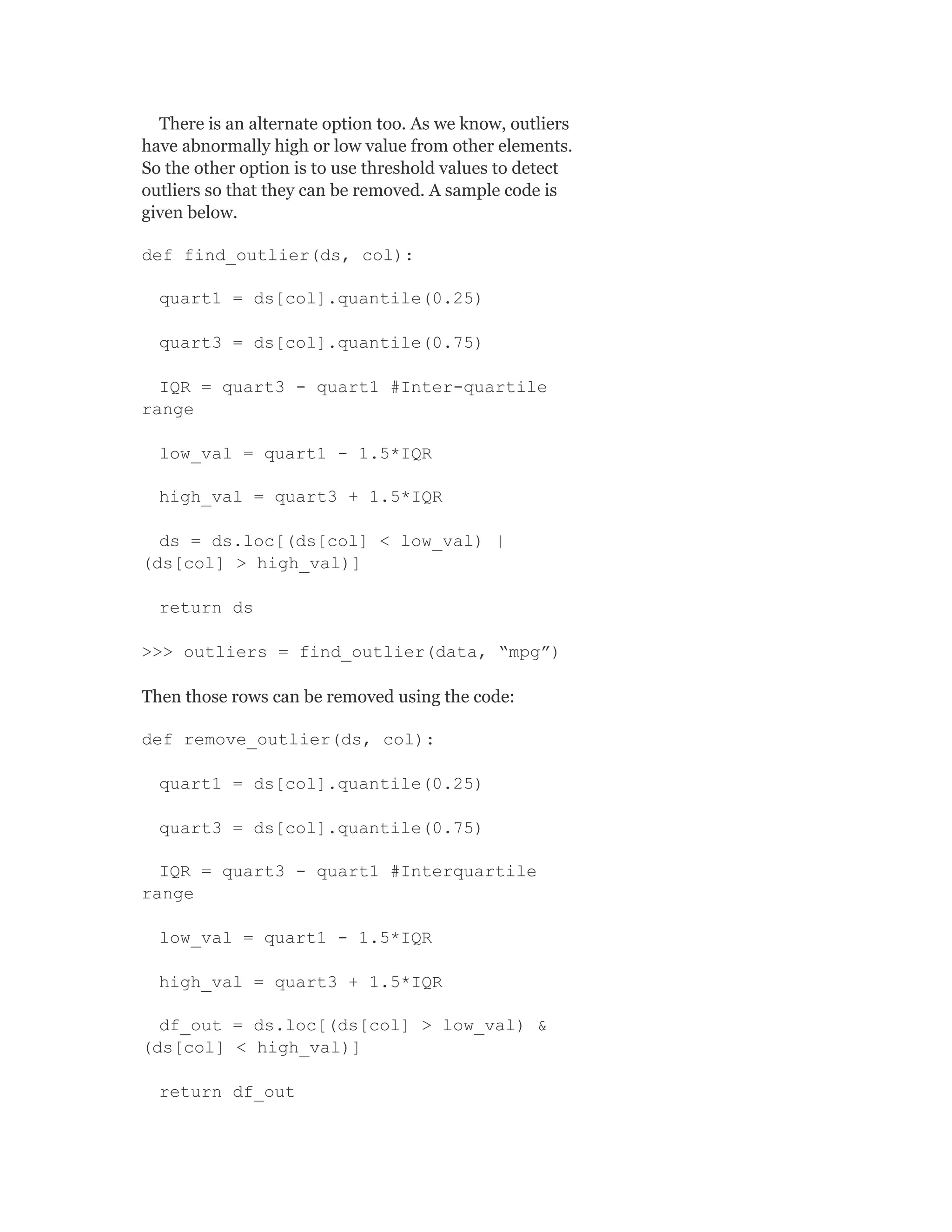 There is an alternate option too. As we know, outliers
have abnormally high or low value from other elements.
So the other option is to use threshold values to detect
outliers so that they can be removed. A sample code is
given below.
def find_outlier(ds, col):
quart1 = ds[col].quantile(0.25)
quart3 = ds[col].quantile(0.75)
IQR = quart3 - quart1 #Inter-quartile
range
low_val = quart1 - 1.5*IQR
high_val = quart3 + 1.5*IQR
ds = ds.loc[(ds[col] < low_val) |
(ds[col] > high_val)]
return ds
>>> outliers = find_outlier(data, “mpg”)
Then those rows can be removed using the code:
def remove_outlier(ds, col):
quart1 = ds[col].quantile(0.25)
quart3 = ds[col].quantile(0.75)
IQR = quart3 - quart1 #Interquartile
range
low_val = quart1 - 1.5*IQR
high_val = quart3 + 1.5*IQR
df_out = ds.loc[(ds[col] > low_val) &
(ds[col] < high_val)]
return df_out
 