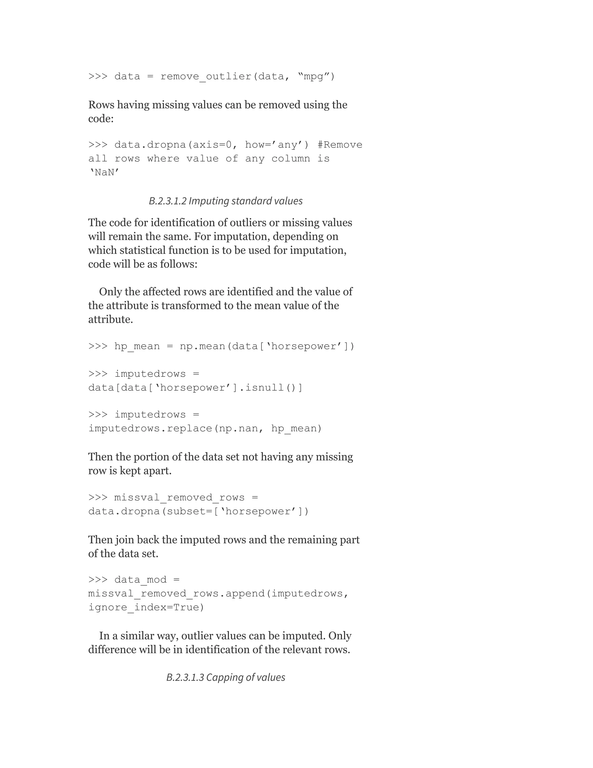 >>> data = remove_outlier(data, “mpg”)
Rows having missing values can be removed using the
code:
>>> data.dropna(axis=0, how=’any’) #Remove
all rows where value of any column is
‘NaN’
B.2.3.1.2 Imputing standard values
The code for identification of outliers or missing values
will remain the same. For imputation, depending on
which statistical function is to be used for imputation,
code will be as follows:
Only the affected rows are identified and the value of
the attribute is transformed to the mean value of the
attribute.
>>> hp_mean = np.mean(data[‘horsepower’])
>>> imputedrows =
data[data[‘horsepower’].isnull()]
>>> imputedrows =
imputedrows.replace(np.nan, hp_mean)
Then the portion of the data set not having any missing
row is kept apart.
>>> missval_removed_rows =
data.dropna(subset=[‘horsepower’])
Then join back the imputed rows and the remaining part
of the data set.
>>> data_mod =
missval_removed_rows.append(imputedrows,
ignore_index=True)
In a similar way, outlier values can be imputed. Only
difference will be in identification of the relevant rows.
B.2.3.1.3 Capping of values
 