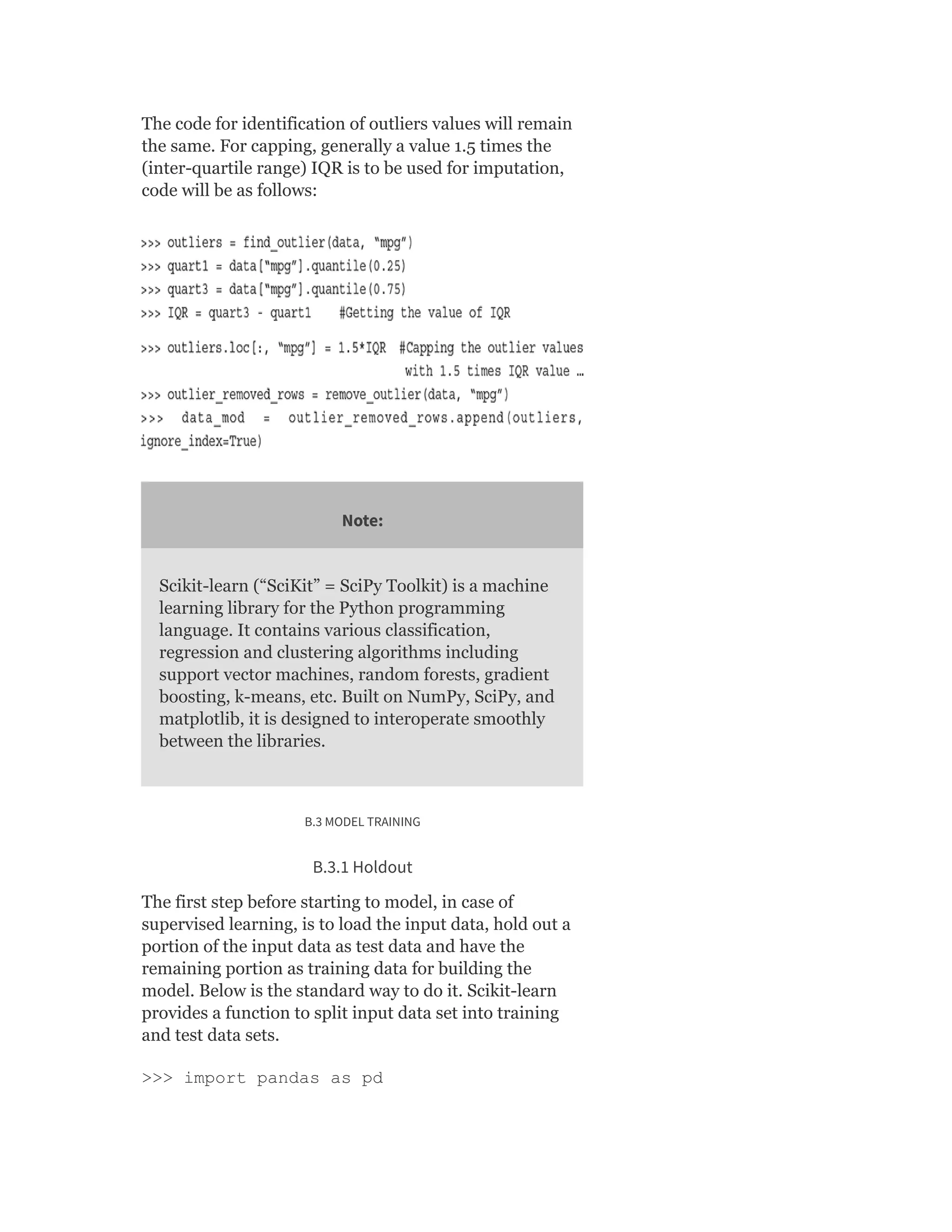 The code for identification of outliers values will remain
the same. For capping, generally a value 1.5 times the
(inter-quartile range) IQR is to be used for imputation,
code will be as follows:
Note:
Scikit-learn (“SciKit” = SciPy Toolkit) is a machine
learning library for the Python programming
language. It contains various classification,
regression and clustering algorithms including
support vector machines, random forests, gradient
boosting, k-means, etc. Built on NumPy, SciPy, and
matplotlib, it is designed to interoperate smoothly
between the libraries.
B.3 MODEL TRAINING
B.3.1 Holdout
The first step before starting to model, in case of
supervised learning, is to load the input data, hold out a
portion of the input data as test data and have the
remaining portion as training data for building the
model. Below is the standard way to do it. Scikit-learn
provides a function to split input data set into training
and test data sets.
>>> import pandas as pd
 