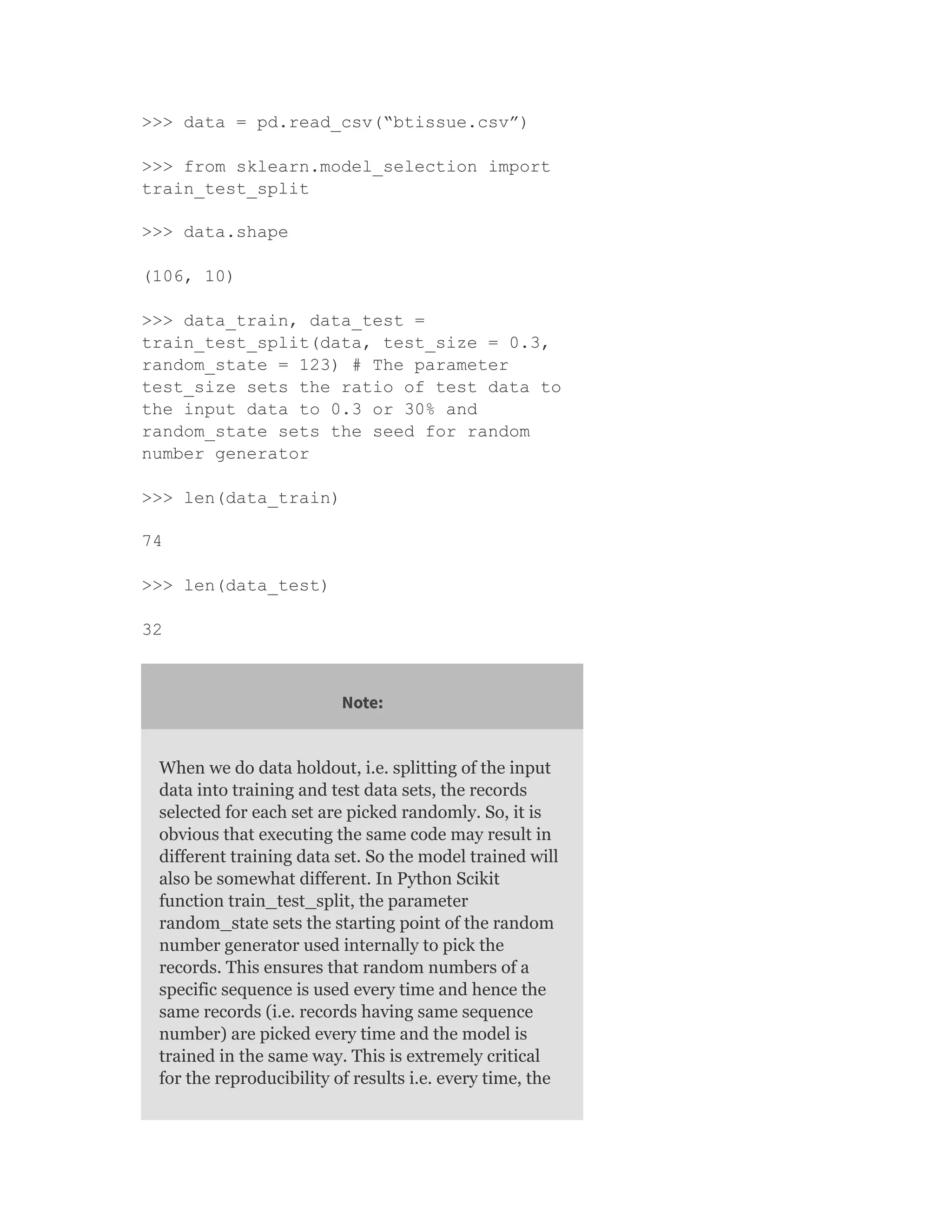 >>> data = pd.read_csv(“btissue.csv”)
>>> from sklearn.model_selection import
train_test_split
>>> data.shape
(106, 10)
>>> data_train, data_test =
train_test_split(data, test_size = 0.3,
random_state = 123) # The parameter
test_size sets the ratio of test data to
the input data to 0.3 or 30% and
random_state sets the seed for random
number generator
>>> len(data_train)
74
>>> len(data_test)
32
Note:
When we do data holdout, i.e. splitting of the input
data into training and test data sets, the records
selected for each set are picked randomly. So, it is
obvious that executing the same code may result in
different training data set. So the model trained will
also be somewhat different. In Python Scikit
function train_test_split, the parameter
random_state sets the starting point of the random
number generator used internally to pick the
records. This ensures that random numbers of a
specific sequence is used every time and hence the
same records (i.e. records having same sequence
number) are picked every time and the model is
trained in the same way. This is extremely critical
for the reproducibility of results i.e. every time, the
 