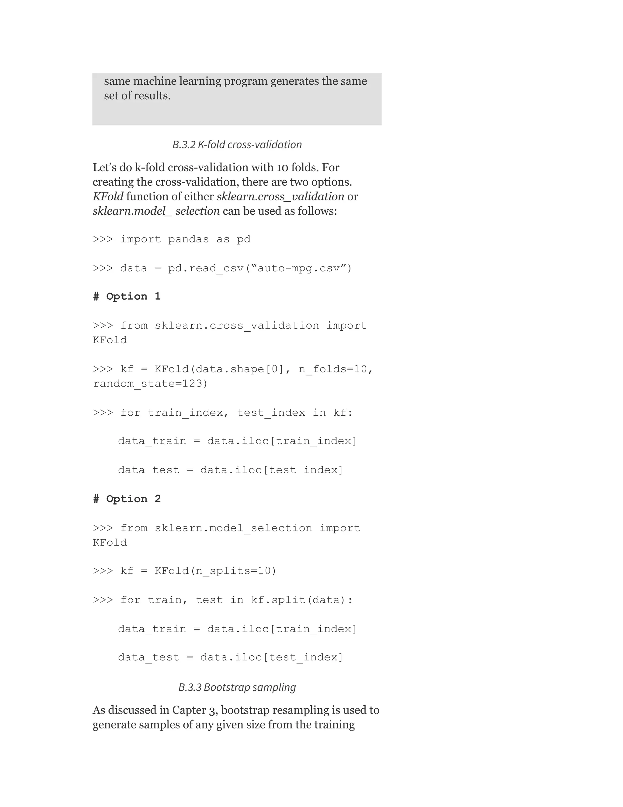 same machine learning program generates the same
set of results.
B.3.2 K-fold cross-validation
Let’s do k-fold cross-validation with 10 folds. For
creating the cross-validation, there are two options.
KFold function of either sklearn.cross_validation or
sklearn.model_ selection can be used as follows:
>>> import pandas as pd
>>> data = pd.read_csv(“auto-mpg.csv”)
# Option 1
>>> from sklearn.cross_validation import
KFold
>>> kf = KFold(data.shape[0], n_folds=10,
random_state=123)
>>> for train_index, test_index in kf:
data_train = data.iloc[train_index]
data_test = data.iloc[test_index]
# Option 2
>>> from sklearn.model_selection import
KFold
>>> kf = KFold(n_splits=10)
>>> for train, test in kf.split(data):
data_train = data.iloc[train_index]
data_test = data.iloc[test_index]
B.3.3 Bootstrap sampling
As discussed in Capter 3, bootstrap resampling is used to
generate samples of any given size from the training
 
