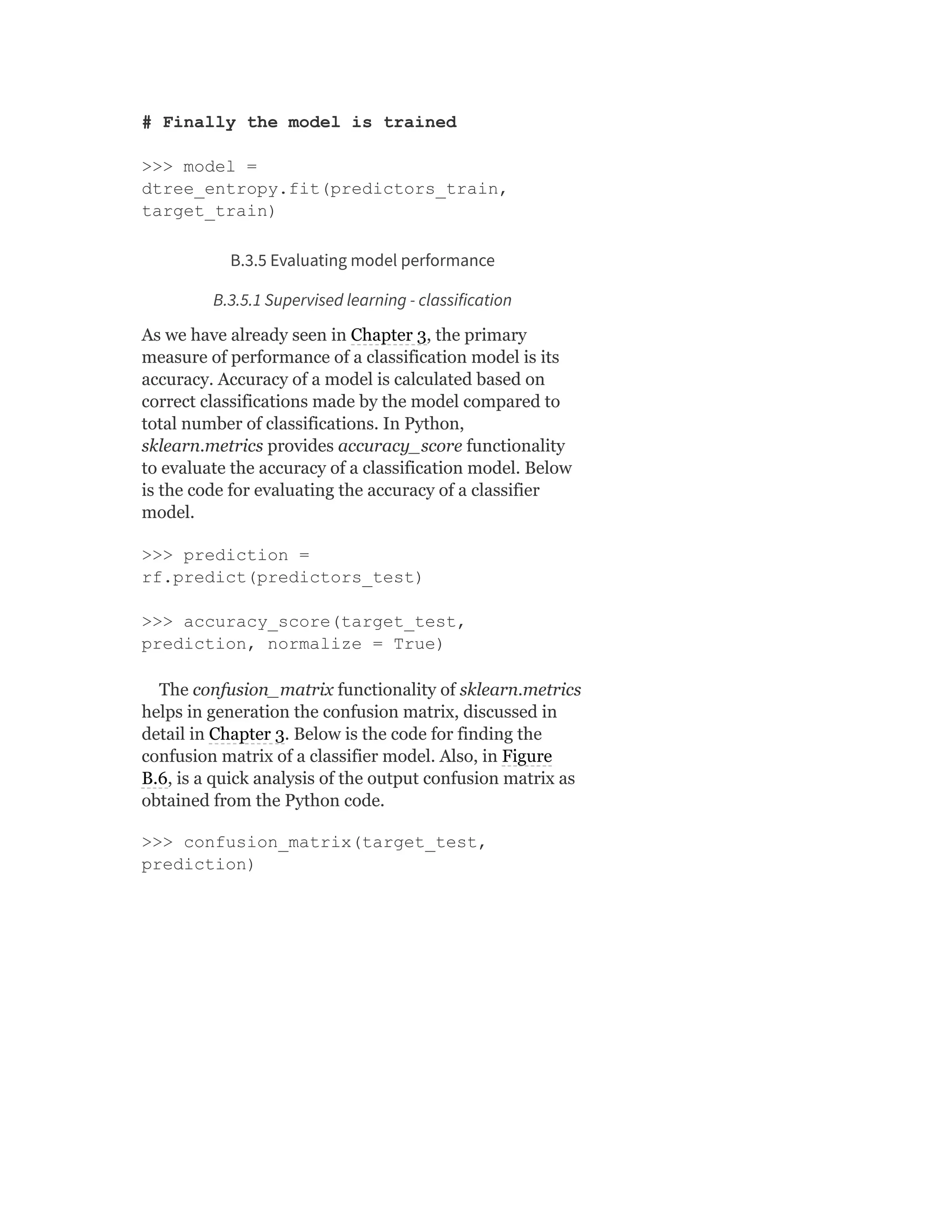 # Finally the model is trained
>>> model =
dtree_entropy.fit(predictors_train,
target_train)
B.3.5 Evaluating model performance
B.3.5.1 Supervised learning - classification
As we have already seen in Chapter 3, the primary
measure of performance of a classification model is its
accuracy. Accuracy of a model is calculated based on
correct classifications made by the model compared to
total number of classifications. In Python,
sklearn.metrics provides accuracy_score functionality
to evaluate the accuracy of a classification model. Below
is the code for evaluating the accuracy of a classifier
model.
>>> prediction =
rf.predict(predictors_test)
>>> accuracy_score(target_test,
prediction, normalize = True)
The confusion_matrix functionality of sklearn.metrics
helps in generation the confusion matrix, discussed in
detail in Chapter 3. Below is the code for finding the
confusion matrix of a classifier model. Also, in Figure
B.6, is a quick analysis of the output confusion matrix as
obtained from the Python code.
>>> confusion_matrix(target_test,
prediction)
 