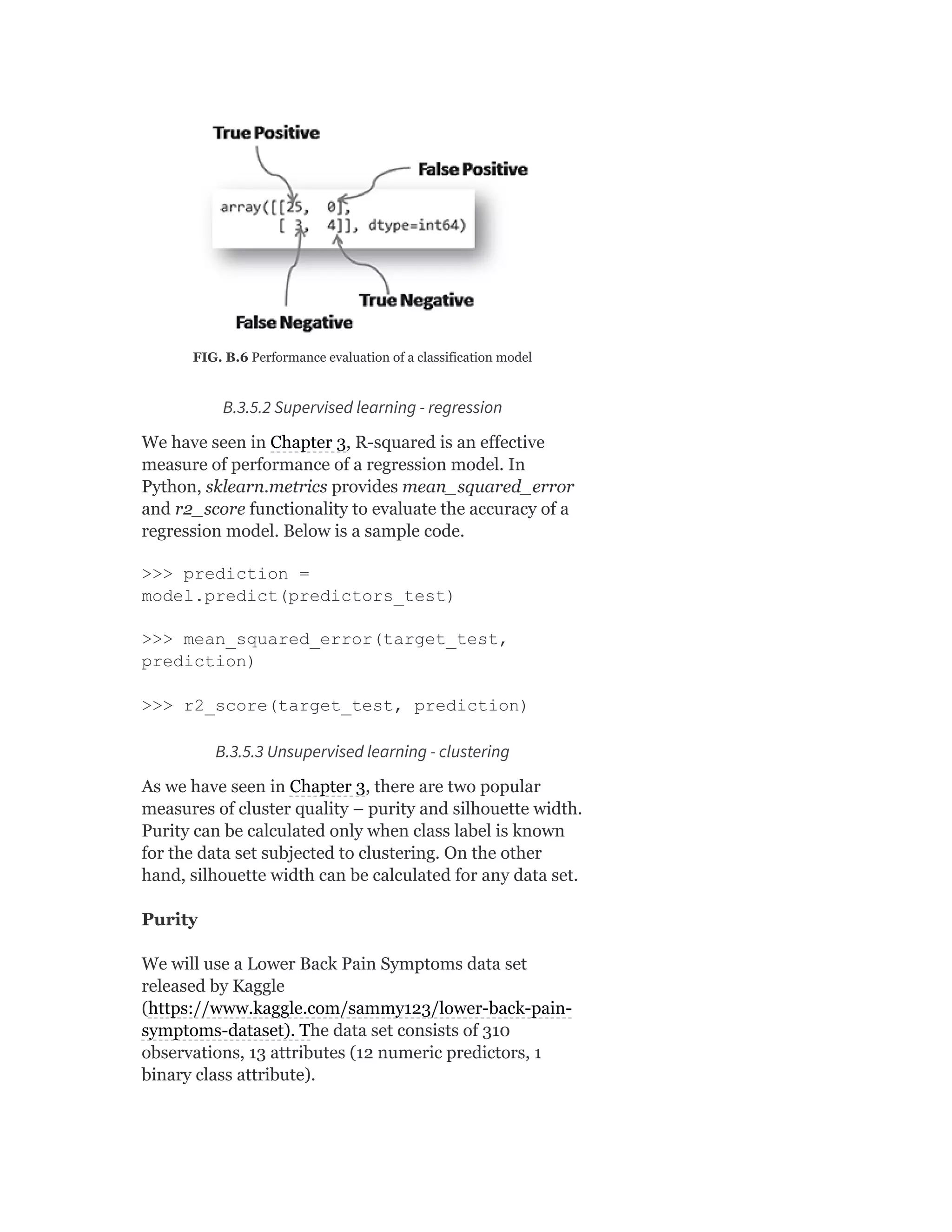 FIG. B.6 Performance evaluation of a classification model
B.3.5.2 Supervised learning - regression
We have seen in Chapter 3, R-squared is an effective
measure of performance of a regression model. In
Python, sklearn.metrics provides mean_squared_error
and r2_score functionality to evaluate the accuracy of a
regression model. Below is a sample code.
>>> prediction =
model.predict(predictors_test)
>>> mean_squared_error(target_test,
prediction)
>>> r2_score(target_test, prediction)
B.3.5.3 Unsupervised learning - clustering
As we have seen in Chapter 3, there are two popular
measures of cluster quality – purity and silhouette width.
Purity can be calculated only when class label is known
for the data set subjected to clustering. On the other
hand, silhouette width can be calculated for any data set.
Purity
We will use a Lower Back Pain Symptoms data set
released by Kaggle
(https://www.kaggle.com/sammy123/lower-back-pain-
symptoms-dataset). The data set consists of 310
observations, 13 attributes (12 numeric predictors, 1
binary class attribute).
 