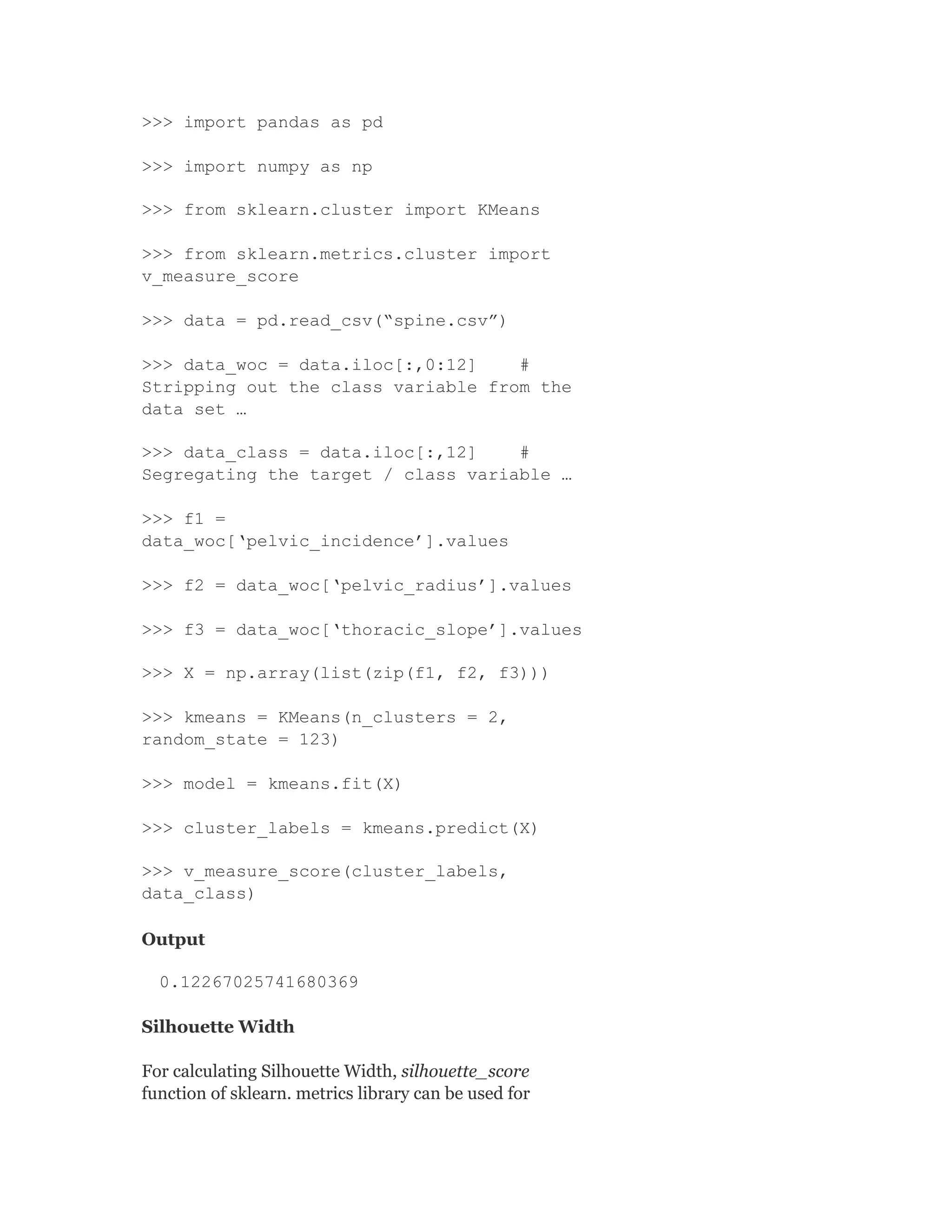 >>> import pandas as pd
>>> import numpy as np
>>> from sklearn.cluster import KMeans
>>> from sklearn.metrics.cluster import
v_measure_score
>>> data = pd.read_csv(“spine.csv”)
>>> data_woc = data.iloc[:,0:12] #
Stripping out the class variable from the
data set …
>>> data_class = data.iloc[:,12] #
Segregating the target / class variable …
>>> f1 =
data_woc[‘pelvic_incidence’].values
>>> f2 = data_woc[‘pelvic_radius’].values
>>> f3 = data_woc[‘thoracic_slope’].values
>>> X = np.array(list(zip(f1, f2, f3)))
>>> kmeans = KMeans(n_clusters = 2,
random_state = 123)
>>> model = kmeans.fit(X)
>>> cluster_labels = kmeans.predict(X)
>>> v_measure_score(cluster_labels,
data_class)
Output
0.12267025741680369
Silhouette Width
For calculating Silhouette Width, silhouette_score
function of sklearn. metrics library can be used for
 