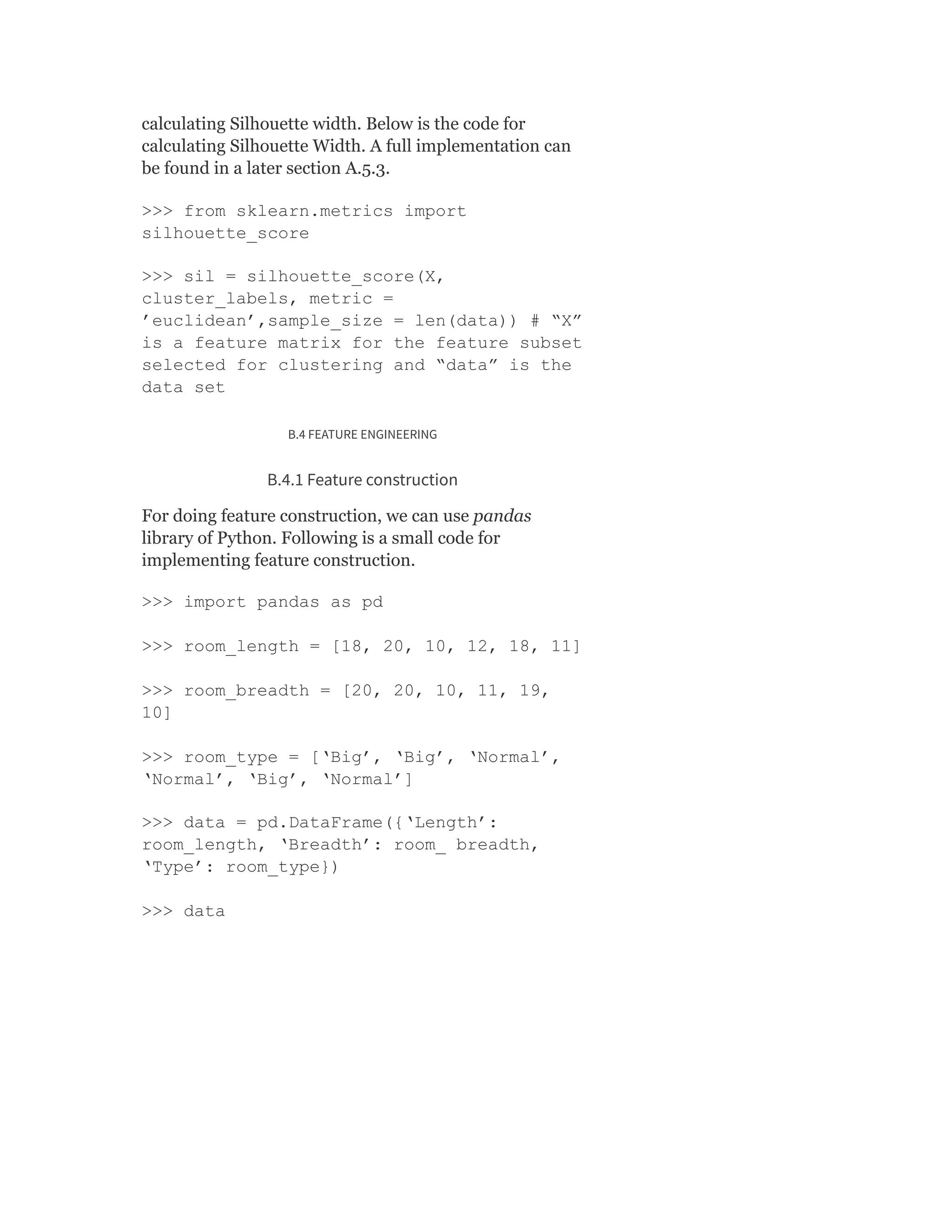 calculating Silhouette width. Below is the code for
calculating Silhouette Width. A full implementation can
be found in a later section A.5.3.
>>> from sklearn.metrics import
silhouette_score
>>> sil = silhouette_score(X,
cluster_labels, metric =
’euclidean’,sample_size = len(data)) # “X”
is a feature matrix for the feature subset
selected for clustering and “data” is the
data set
B.4 FEATURE ENGINEERING
B.4.1 Feature construction
For doing feature construction, we can use pandas
library of Python. Following is a small code for
implementing feature construction.
>>> import pandas as pd
>>> room_length = [18, 20, 10, 12, 18, 11]
>>> room_breadth = [20, 20, 10, 11, 19,
10]
>>> room_type = [‘Big’, ‘Big’, ‘Normal’,
‘Normal’, ‘Big’, ‘Normal’]
>>> data = pd.DataFrame({‘Length’:
room_length, ‘Breadth’: room_ breadth,
‘Type’: room_type})
>>> data
 