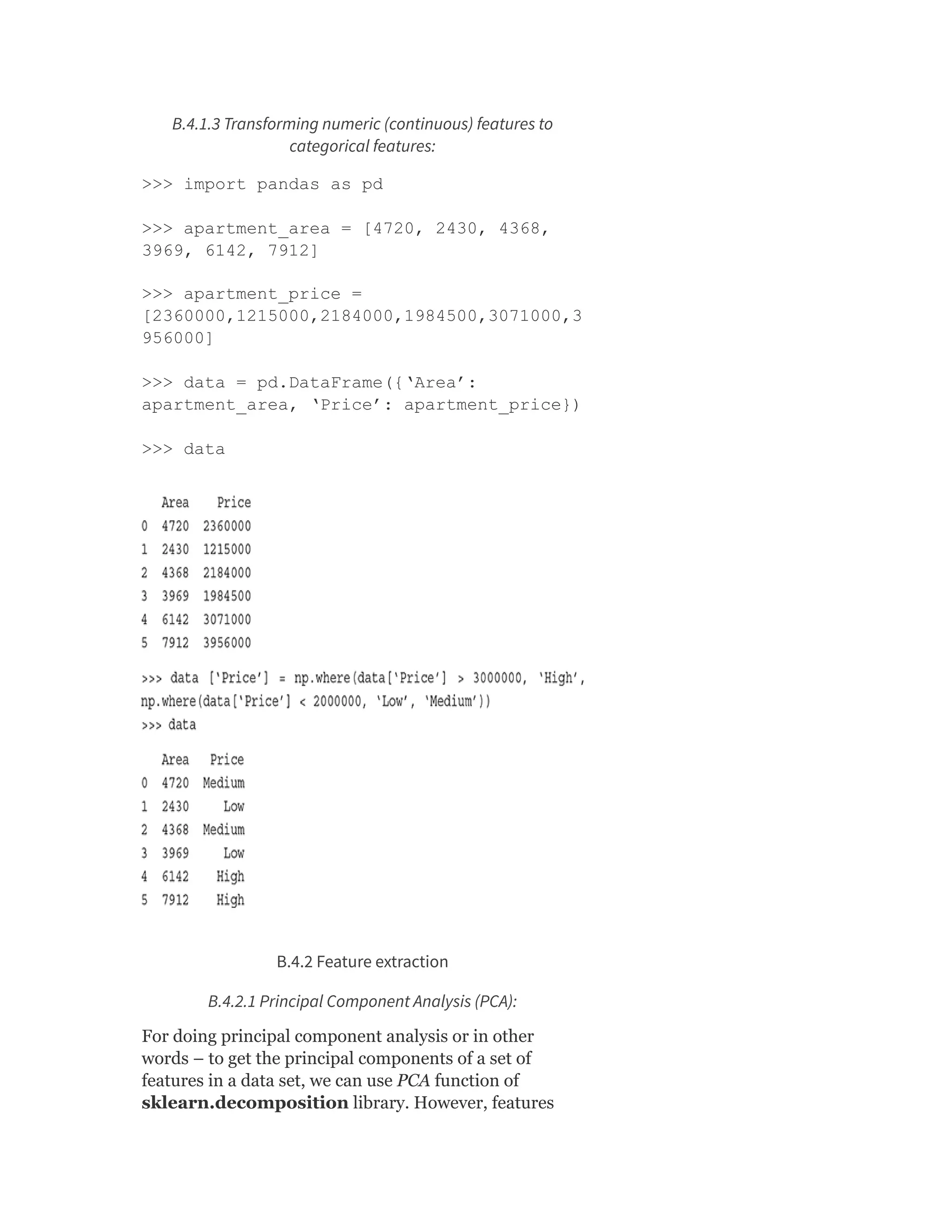 B.4.1.3 Transforming numeric (continuous) features to
categorical features:
>>> import pandas as pd
>>> apartment_area = [4720, 2430, 4368,
3969, 6142, 7912]
>>> apartment_price =
[2360000,1215000,2184000,1984500,3071000,3
956000]
>>> data = pd.DataFrame({‘Area’:
apartment_area, ‘Price’: apartment_price})
>>> data
B.4.2 Feature extraction
B.4.2.1 Principal Component Analysis (PCA):
For doing principal component analysis or in other
words – to get the principal components of a set of
features in a data set, we can use PCA function of
sklearn.decomposition library. However, features
 