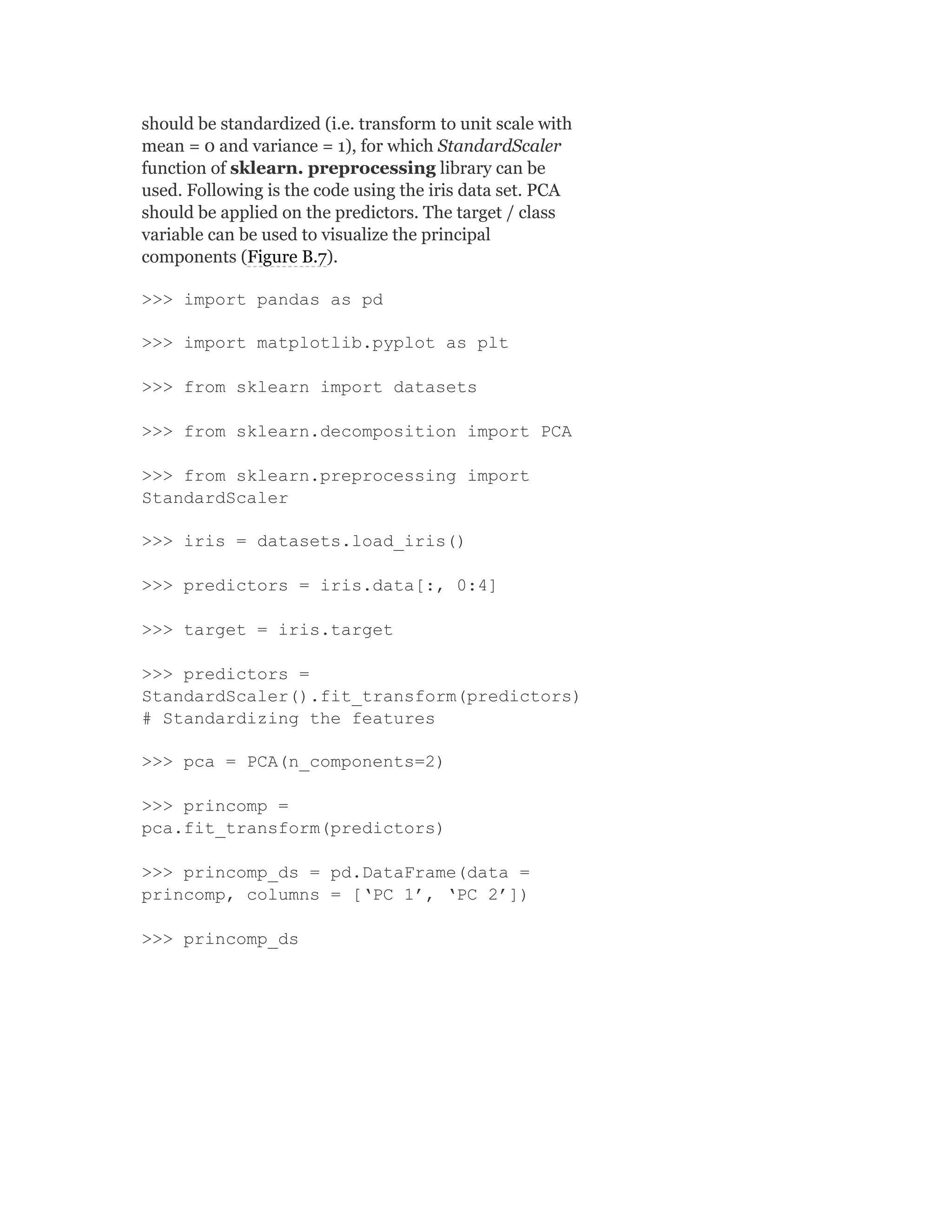 should be standardized (i.e. transform to unit scale with
mean = 0 and variance = 1), for which StandardScaler
function of sklearn. preprocessing library can be
used. Following is the code using the iris data set. PCA
should be applied on the predictors. The target / class
variable can be used to visualize the principal
components (Figure B.7).
>>> import pandas as pd
>>> import matplotlib.pyplot as plt
>>> from sklearn import datasets
>>> from sklearn.decomposition import PCA
>>> from sklearn.preprocessing import
StandardScaler
>>> iris = datasets.load_iris()
>>> predictors = iris.data[:, 0:4]
>>> target = iris.target
>>> predictors =
StandardScaler().fit_transform(predictors)
# Standardizing the features
>>> pca = PCA(n_components=2)
>>> princomp =
pca.fit_transform(predictors)
>>> princomp_ds = pd.DataFrame(data =
princomp, columns = [‘PC 1’, ‘PC 2’])
>>> princomp_ds
 