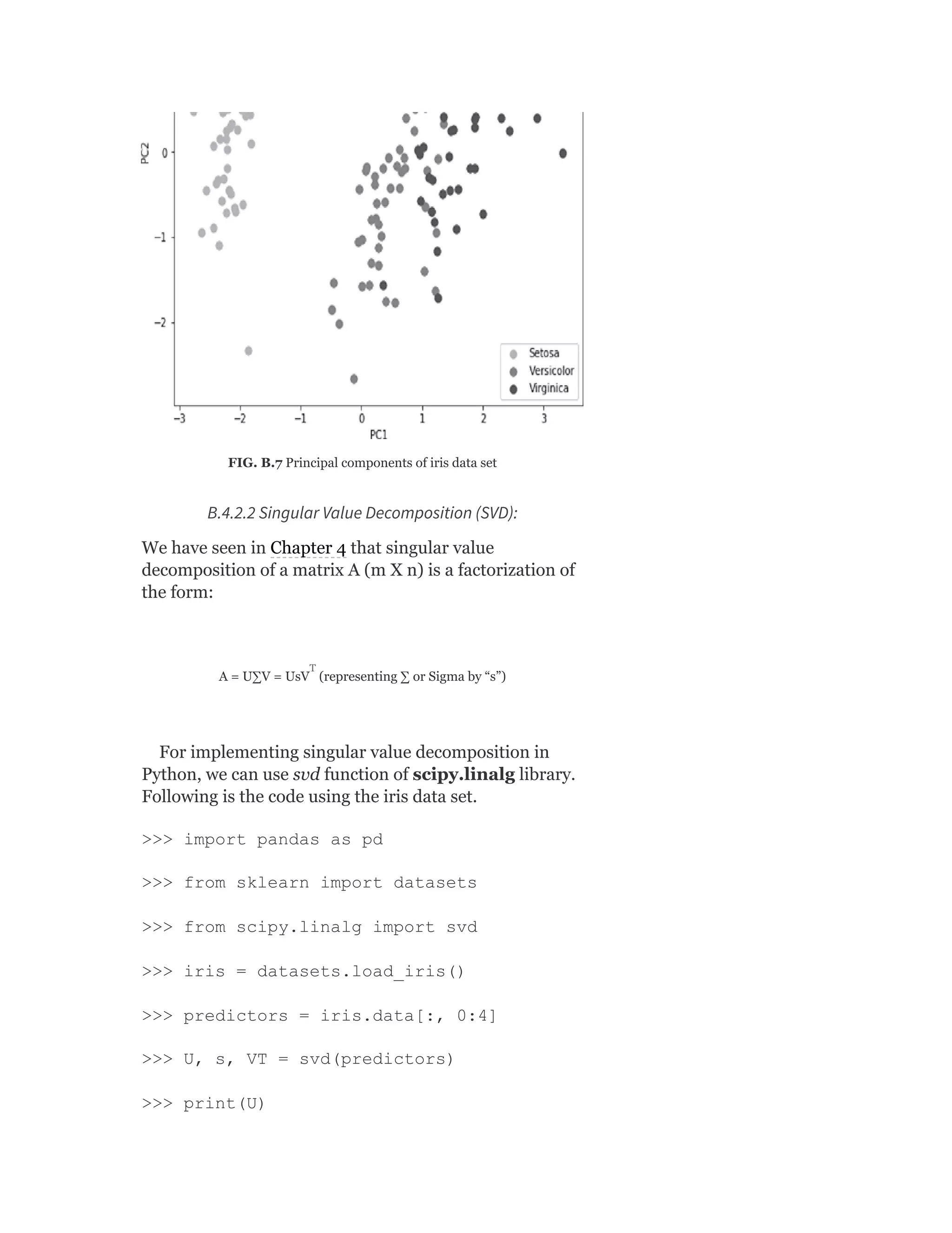 FIG. B.7 Principal components of iris data set
B.4.2.2 Singular Value Decomposition (SVD):
We have seen in Chapter 4 that singular value
decomposition of a matrix A (m X n) is a factorization of
the form:
A = U∑V = UsV (representing ∑ or Sigma by “s”)
For implementing singular value decomposition in
Python, we can use svd function of scipy.linalg library.
Following is the code using the iris data set.
>>> import pandas as pd
>>> from sklearn import datasets
>>> from scipy.linalg import svd
>>> iris = datasets.load_iris()
>>> predictors = iris.data[:, 0:4]
>>> U, s, VT = svd(predictors)
>>> print(U)
T
 