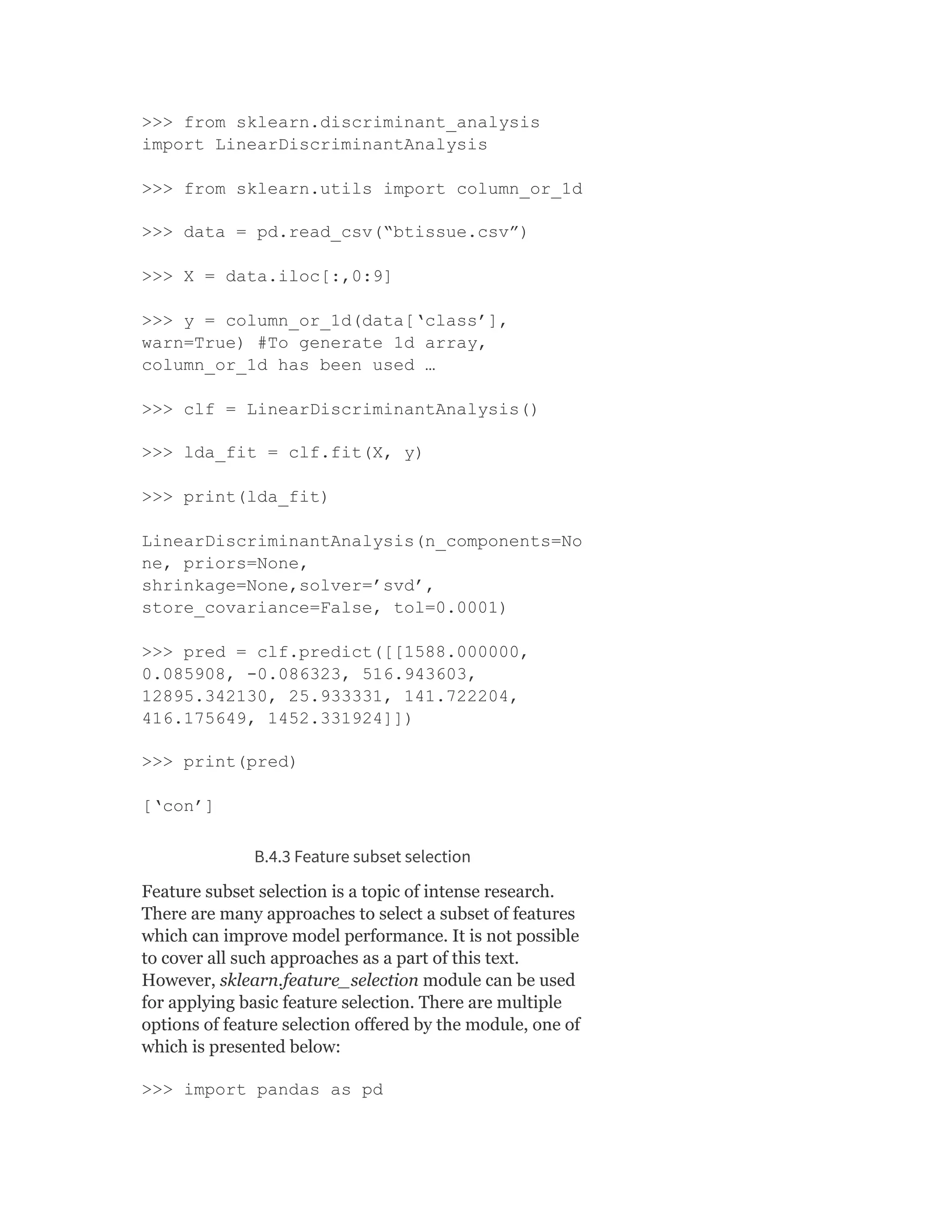 >>> from sklearn.discriminant_analysis
import LinearDiscriminantAnalysis
>>> from sklearn.utils import column_or_1d
>>> data = pd.read_csv(“btissue.csv”)
>>> X = data.iloc[:,0:9]
>>> y = column_or_1d(data[‘class’],
warn=True) #To generate 1d array,
column_or_1d has been used …
>>> clf = LinearDiscriminantAnalysis()
>>> lda_fit = clf.fit(X, y)
>>> print(lda_fit)
LinearDiscriminantAnalysis(n_components=No
ne, priors=None,
shrinkage=None,solver=’svd’,
store_covariance=False, tol=0.0001)
>>> pred = clf.predict([[1588.000000,
0.085908, -0.086323, 516.943603,
12895.342130, 25.933331, 141.722204,
416.175649, 1452.331924]])
>>> print(pred)
[‘con’]
B.4.3 Feature subset selection
Feature subset selection is a topic of intense research.
There are many approaches to select a subset of features
which can improve model performance. It is not possible
to cover all such approaches as a part of this text.
However, sklearn.feature_selection module can be used
for applying basic feature selection. There are multiple
options of feature selection offered by the module, one of
which is presented below:
>>> import pandas as pd
 