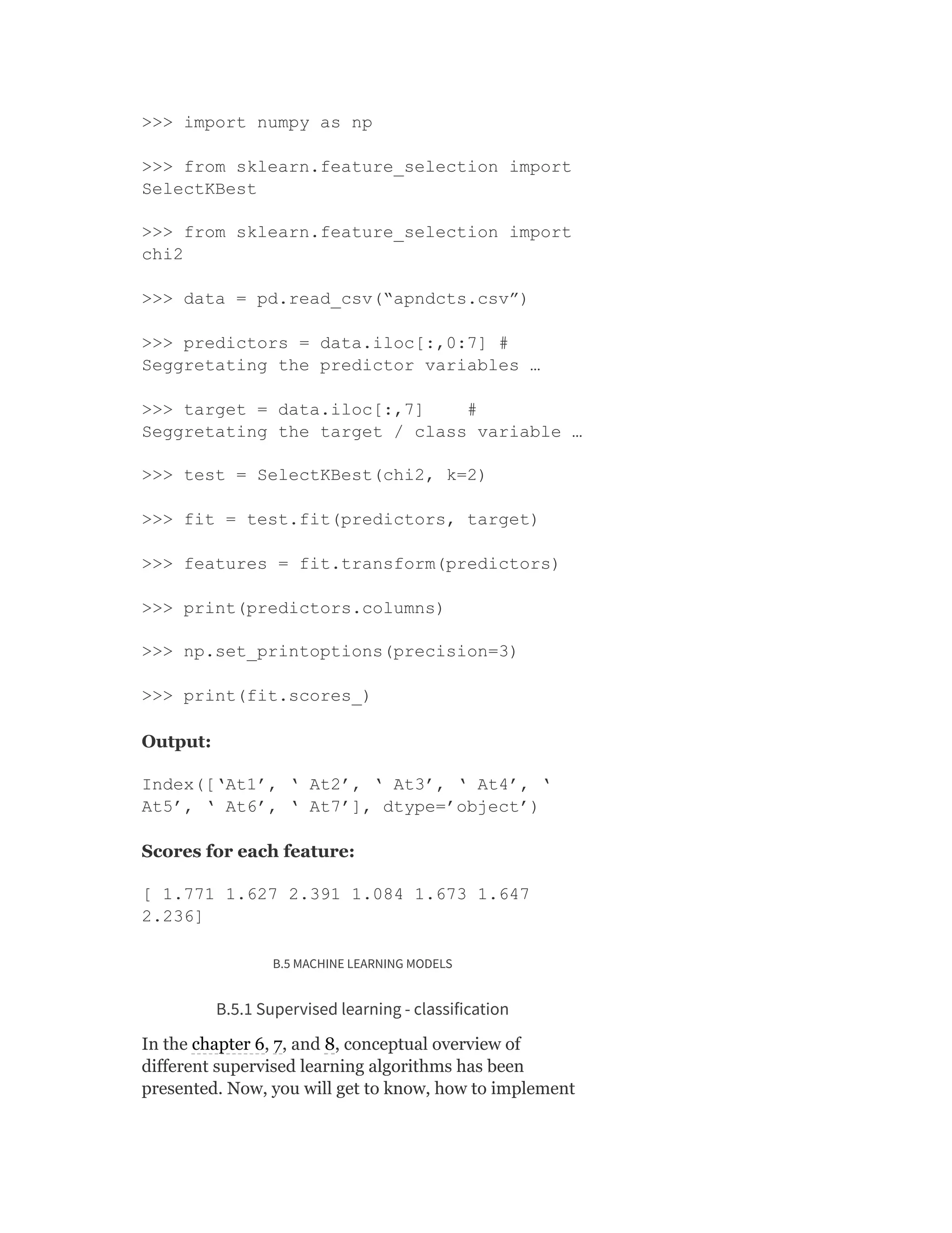 >>> import numpy as np
>>> from sklearn.feature_selection import
SelectKBest
>>> from sklearn.feature_selection import
chi2
>>> data = pd.read_csv(“apndcts.csv”)
>>> predictors = data.iloc[:,0:7] #
Seggretating the predictor variables …
>>> target = data.iloc[:,7] #
Seggretating the target / class variable …
>>> test = SelectKBest(chi2, k=2)
>>> fit = test.fit(predictors, target)
>>> features = fit.transform(predictors)
>>> print(predictors.columns)
>>> np.set_printoptions(precision=3)
>>> print(fit.scores_)
Output:
Index([‘At1’, ‘ At2’, ‘ At3’, ‘ At4’, ‘
At5’, ‘ At6’, ‘ At7’], dtype=’object’)
Scores for each feature:
[ 1.771 1.627 2.391 1.084 1.673 1.647
2.236]
B.5 MACHINE LEARNING MODELS
B.5.1 Supervised learning - classification
In the chapter 6, 7, and 8, conceptual overview of
different supervised learning algorithms has been
presented. Now, you will get to know, how to implement
 