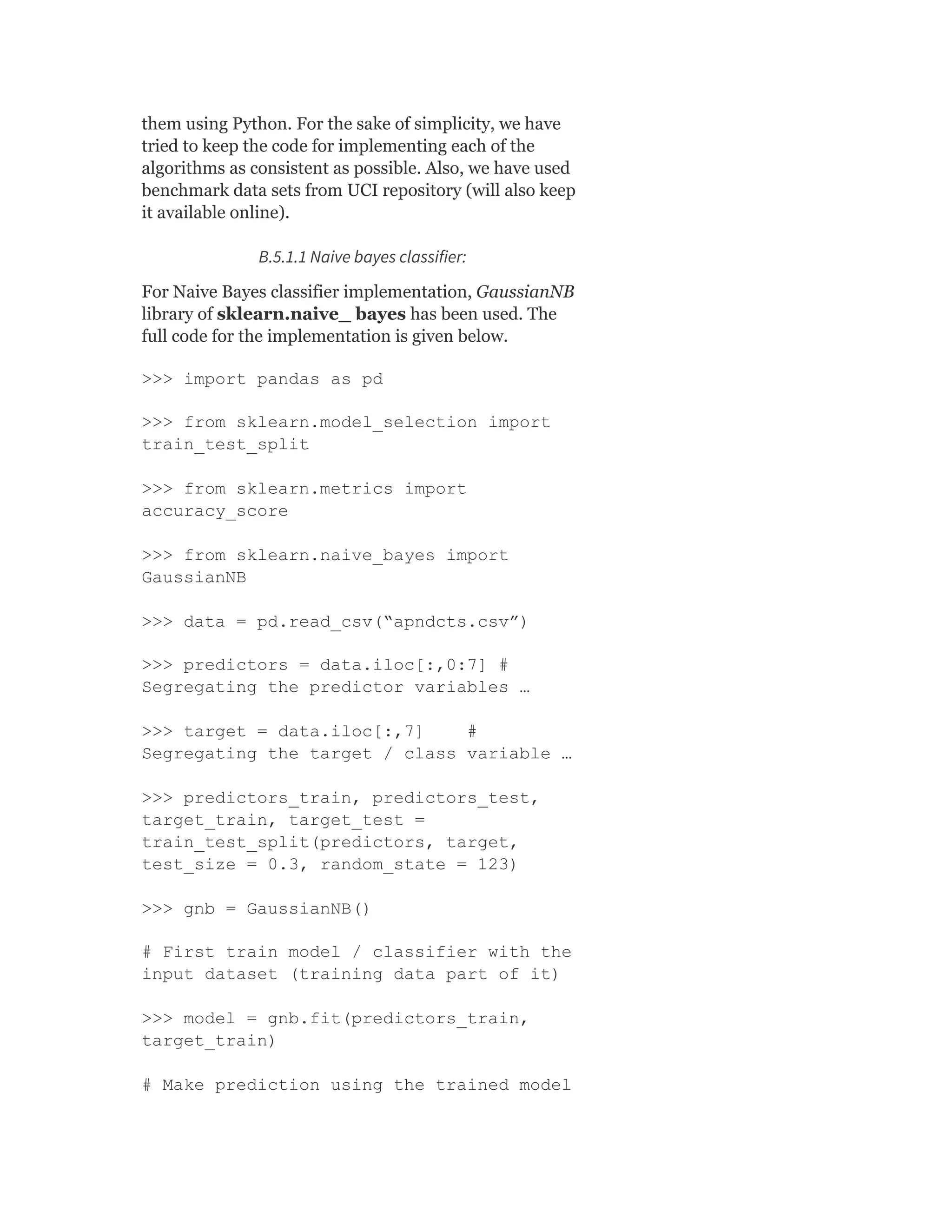 them using Python. For the sake of simplicity, we have
tried to keep the code for implementing each of the
algorithms as consistent as possible. Also, we have used
benchmark data sets from UCI repository (will also keep
it available online).
B.5.1.1 Naive bayes classifier:
For Naive Bayes classifier implementation, GaussianNB
library of sklearn.naive_ bayes has been used. The
full code for the implementation is given below.
>>> import pandas as pd
>>> from sklearn.model_selection import
train_test_split
>>> from sklearn.metrics import
accuracy_score
>>> from sklearn.naive_bayes import
GaussianNB
>>> data = pd.read_csv(“apndcts.csv”)
>>> predictors = data.iloc[:,0:7] #
Segregating the predictor variables …
>>> target = data.iloc[:,7] #
Segregating the target / class variable …
>>> predictors_train, predictors_test,
target_train, target_test =
train_test_split(predictors, target,
test_size = 0.3, random_state = 123)
>>> gnb = GaussianNB()
# First train model / classifier with the
input dataset (training data part of it)
>>> model = gnb.fit(predictors_train,
target_train)
# Make prediction using the trained model
 