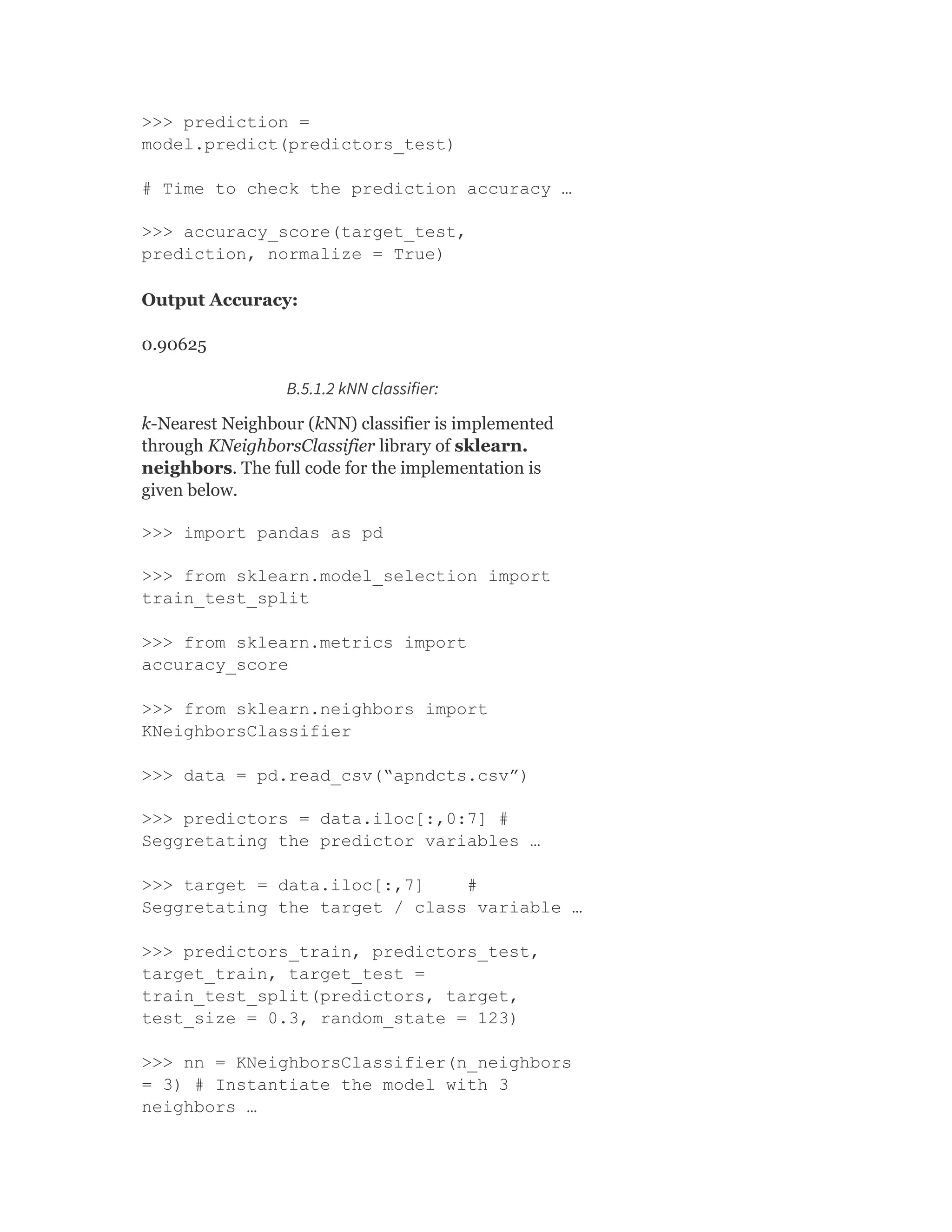 >>> prediction =
model.predict(predictors_test)
# Time to check the prediction accuracy …
>>> accuracy_score(target_test,
prediction, normalize = True)
Output Accuracy:
0.90625
B.5.1.2 kNN classifier:
k-Nearest Neighbour (kNN) classifier is implemented
through KNeighborsClassifier library of sklearn.
neighbors. The full code for the implementation is
given below.
>>> import pandas as pd
>>> from sklearn.model_selection import
train_test_split
>>> from sklearn.metrics import
accuracy_score
>>> from sklearn.neighbors import
KNeighborsClassifier
>>> data = pd.read_csv(“apndcts.csv”)
>>> predictors = data.iloc[:,0:7] #
Seggretating the predictor variables …
>>> target = data.iloc[:,7] #
Seggretating the target / class variable …
>>> predictors_train, predictors_test,
target_train, target_test =
train_test_split(predictors, target,
test_size = 0.3, random_state = 123)
>>> nn = KNeighborsClassifier(n_neighbors
= 3) # Instantiate the model with 3
neighbors …
 