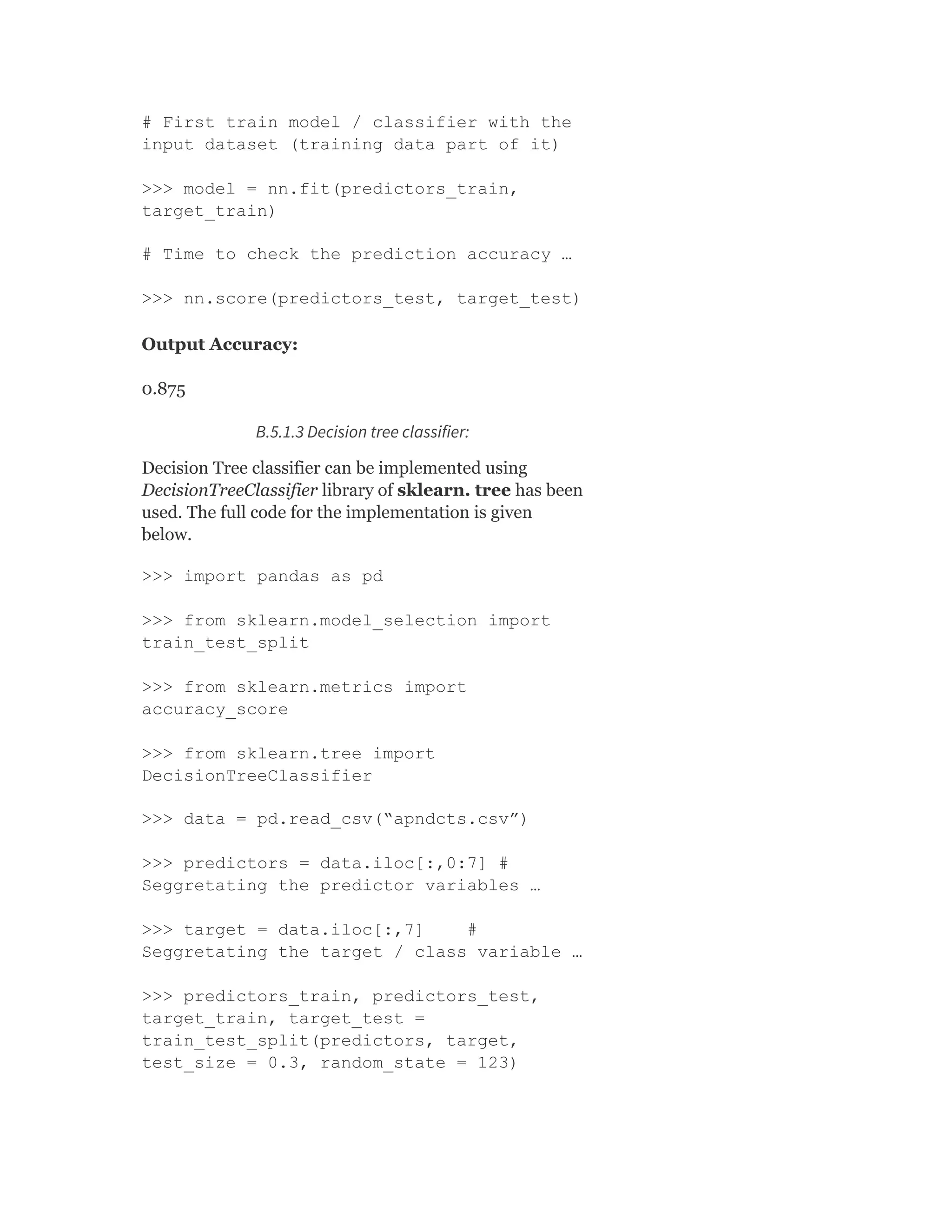 # First train model / classifier with the
input dataset (training data part of it)
>>> model = nn.fit(predictors_train,
target_train)
# Time to check the prediction accuracy …
>>> nn.score(predictors_test, target_test)
Output Accuracy:
0.875
B.5.1.3 Decision tree classifier:
Decision Tree classifier can be implemented using
DecisionTreeClassifier library of sklearn. tree has been
used. The full code for the implementation is given
below.
>>> import pandas as pd
>>> from sklearn.model_selection import
train_test_split
>>> from sklearn.metrics import
accuracy_score
>>> from sklearn.tree import
DecisionTreeClassifier
>>> data = pd.read_csv(“apndcts.csv”)
>>> predictors = data.iloc[:,0:7] #
Seggretating the predictor variables …
>>> target = data.iloc[:,7] #
Seggretating the target / class variable …
>>> predictors_train, predictors_test,
target_train, target_test =
train_test_split(predictors, target,
test_size = 0.3, random_state = 123)
 