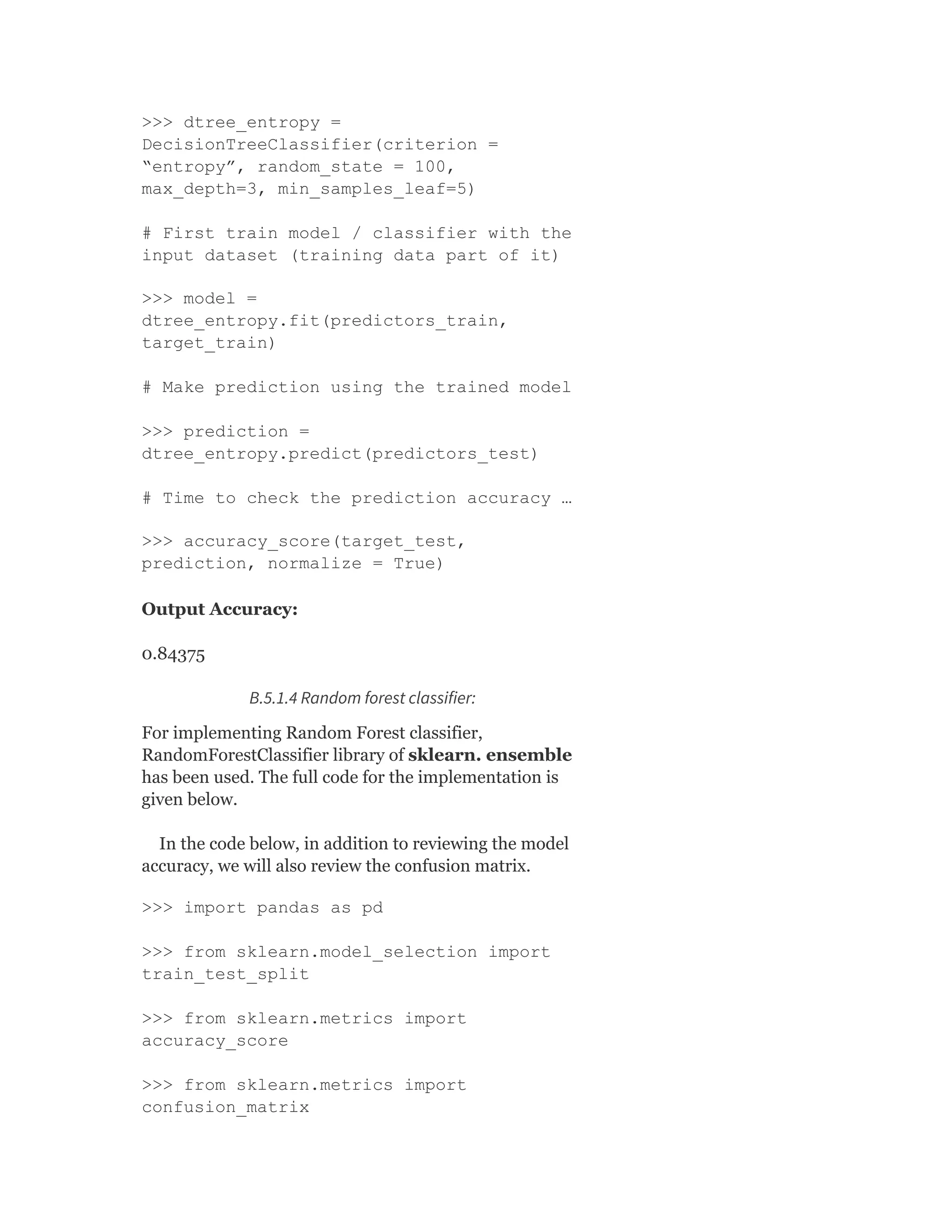 >>> dtree_entropy =
DecisionTreeClassifier(criterion =
“entropy”, random_state = 100,
max_depth=3, min_samples_leaf=5)
# First train model / classifier with the
input dataset (training data part of it)
>>> model =
dtree_entropy.fit(predictors_train,
target_train)
# Make prediction using the trained model
>>> prediction =
dtree_entropy.predict(predictors_test)
# Time to check the prediction accuracy …
>>> accuracy_score(target_test,
prediction, normalize = True)
Output Accuracy:
0.84375
B.5.1.4 Random forest classifier:
For implementing Random Forest classifier,
RandomForestClassifier library of sklearn. ensemble
has been used. The full code for the implementation is
given below.
In the code below, in addition to reviewing the model
accuracy, we will also review the confusion matrix.
>>> import pandas as pd
>>> from sklearn.model_selection import
train_test_split
>>> from sklearn.metrics import
accuracy_score
>>> from sklearn.metrics import
confusion_matrix
 