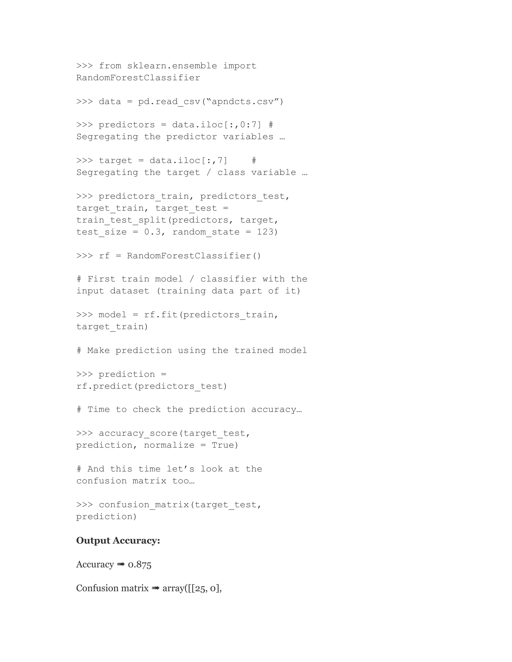 >>> from sklearn.ensemble import
RandomForestClassifier
>>> data = pd.read_csv(“apndcts.csv”)
>>> predictors = data.iloc[:,0:7] #
Segregating the predictor variables …
>>> target = data.iloc[:,7] #
Segregating the target / class variable …
>>> predictors_train, predictors_test,
target_train, target_test =
train_test_split(predictors, target,
test_size = 0.3, random_state = 123)
>>> rf = RandomForestClassifier()
# First train model / classifier with the
input dataset (training data part of it)
>>> model = rf.fit(predictors_train,
target_train)
# Make prediction using the trained model
>>> prediction =
rf.predict(predictors_test)
# Time to check the prediction accuracy…
>>> accuracy_score(target_test,
prediction, normalize = True)
# And this time let’s look at the
confusion matrix too…
>>> confusion_matrix(target_test,
prediction)
Output Accuracy:
Accuracy ➠ 0.875
Confusion matrix ➠ array([[25, 0],
 