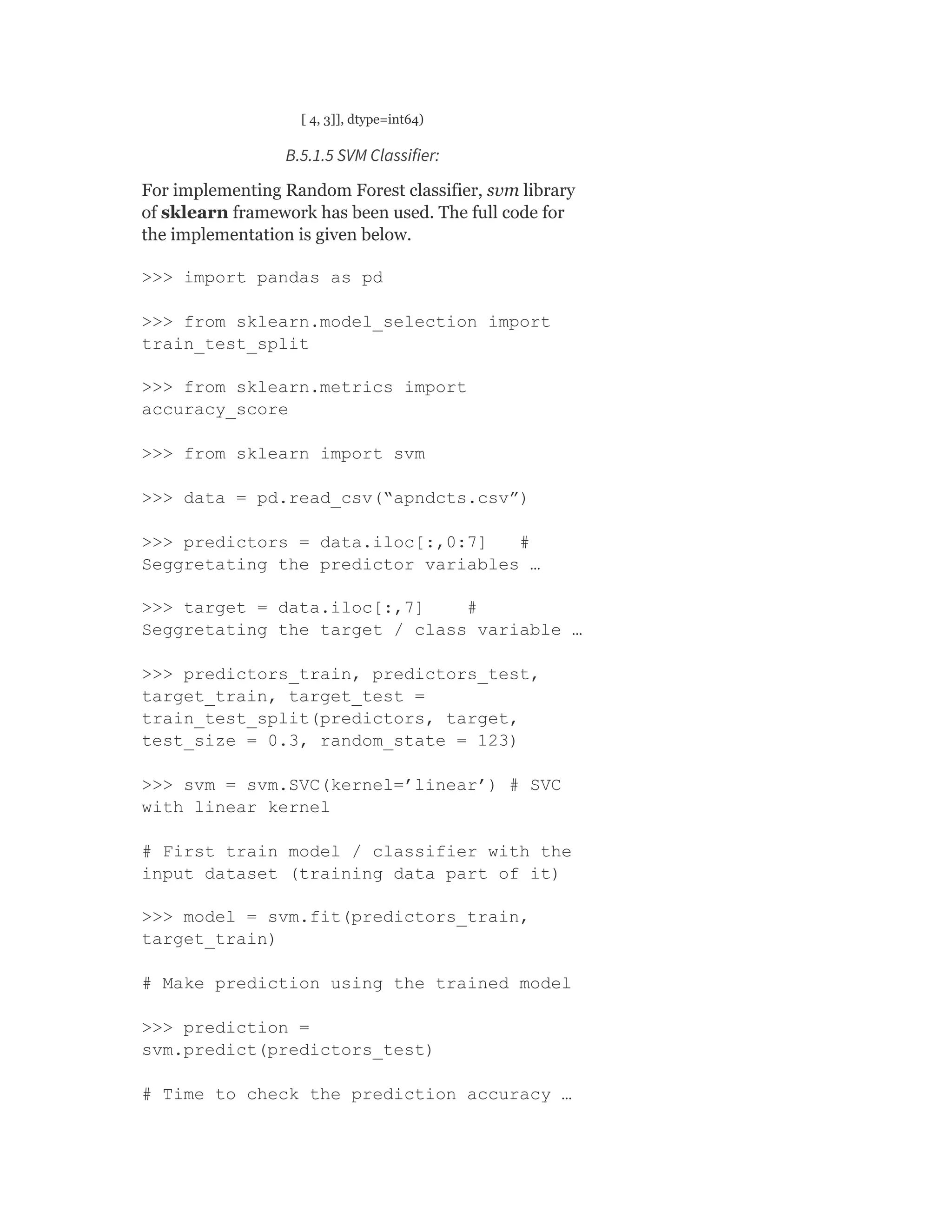 [ 4, 3]], dtype=int64)
B.5.1.5 SVM Classifier:
For implementing Random Forest classifier, svm library
of sklearn framework has been used. The full code for
the implementation is given below.
>>> import pandas as pd
>>> from sklearn.model_selection import
train_test_split
>>> from sklearn.metrics import
accuracy_score
>>> from sklearn import svm
>>> data = pd.read_csv(“apndcts.csv”)
>>> predictors = data.iloc[:,0:7] #
Seggretating the predictor variables …
>>> target = data.iloc[:,7] #
Seggretating the target / class variable …
>>> predictors_train, predictors_test,
target_train, target_test =
train_test_split(predictors, target,
test_size = 0.3, random_state = 123)
>>> svm = svm.SVC(kernel=’linear’) # SVC
with linear kernel
# First train model / classifier with the
input dataset (training data part of it)
>>> model = svm.fit(predictors_train,
target_train)
# Make prediction using the trained model
>>> prediction =
svm.predict(predictors_test)
# Time to check the prediction accuracy …
 