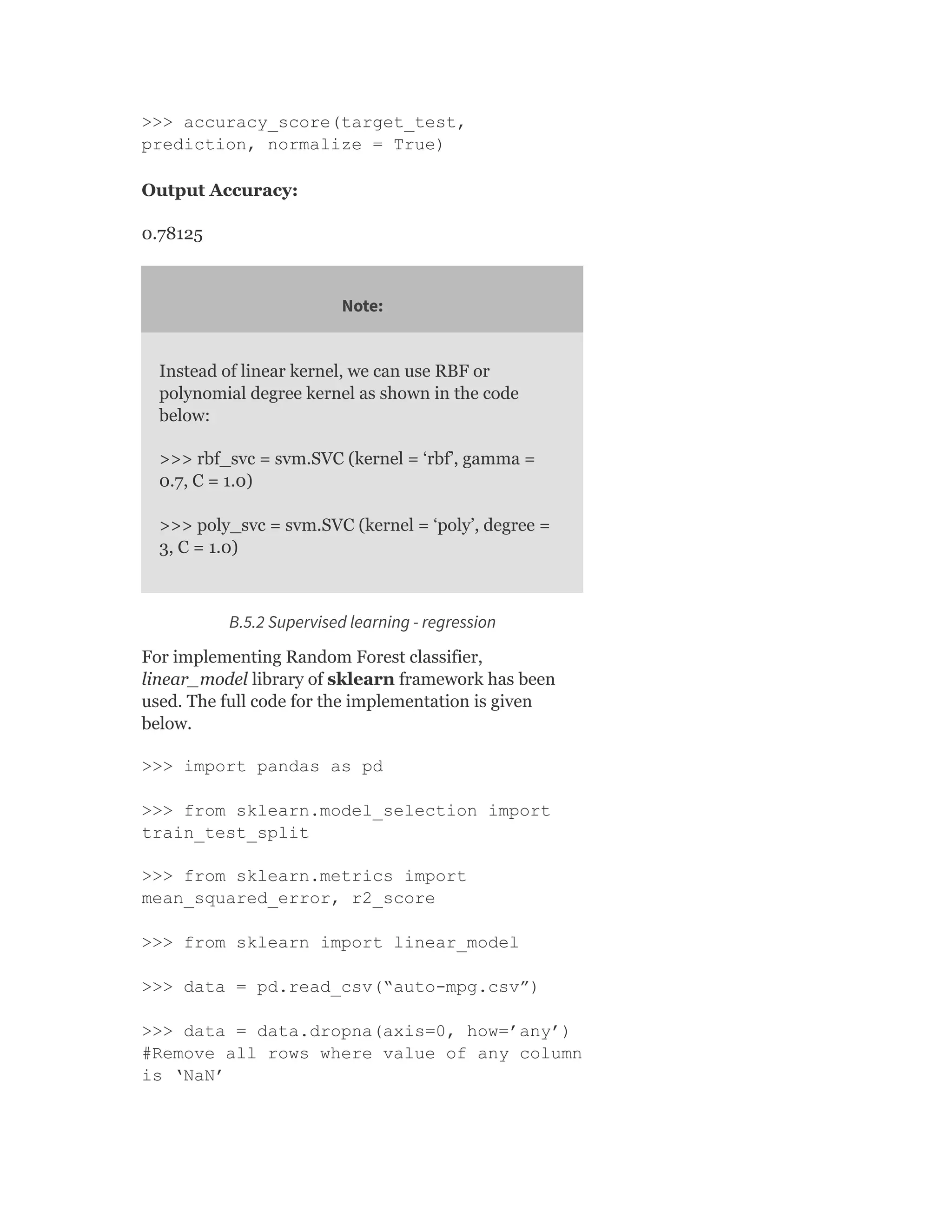 >>> accuracy_score(target_test,
prediction, normalize = True)
Output Accuracy:
0.78125
Note:
Instead of linear kernel, we can use RBF or
polynomial degree kernel as shown in the code
below:
>>> rbf_svc = svm.SVC (kernel = ‘rbf’, gamma =
0.7, C = 1.0)
>>> poly_svc = svm.SVC (kernel = ‘poly’, degree =
3, C = 1.0)
B.5.2 Supervised learning - regression
For implementing Random Forest classifier,
linear_model library of sklearn framework has been
used. The full code for the implementation is given
below.
>>> import pandas as pd
>>> from sklearn.model_selection import
train_test_split
>>> from sklearn.metrics import
mean_squared_error, r2_score
>>> from sklearn import linear_model
>>> data = pd.read_csv(“auto-mpg.csv”)
>>> data = data.dropna(axis=0, how=’any’)
#Remove all rows where value of any column
is ‘NaN’
 
