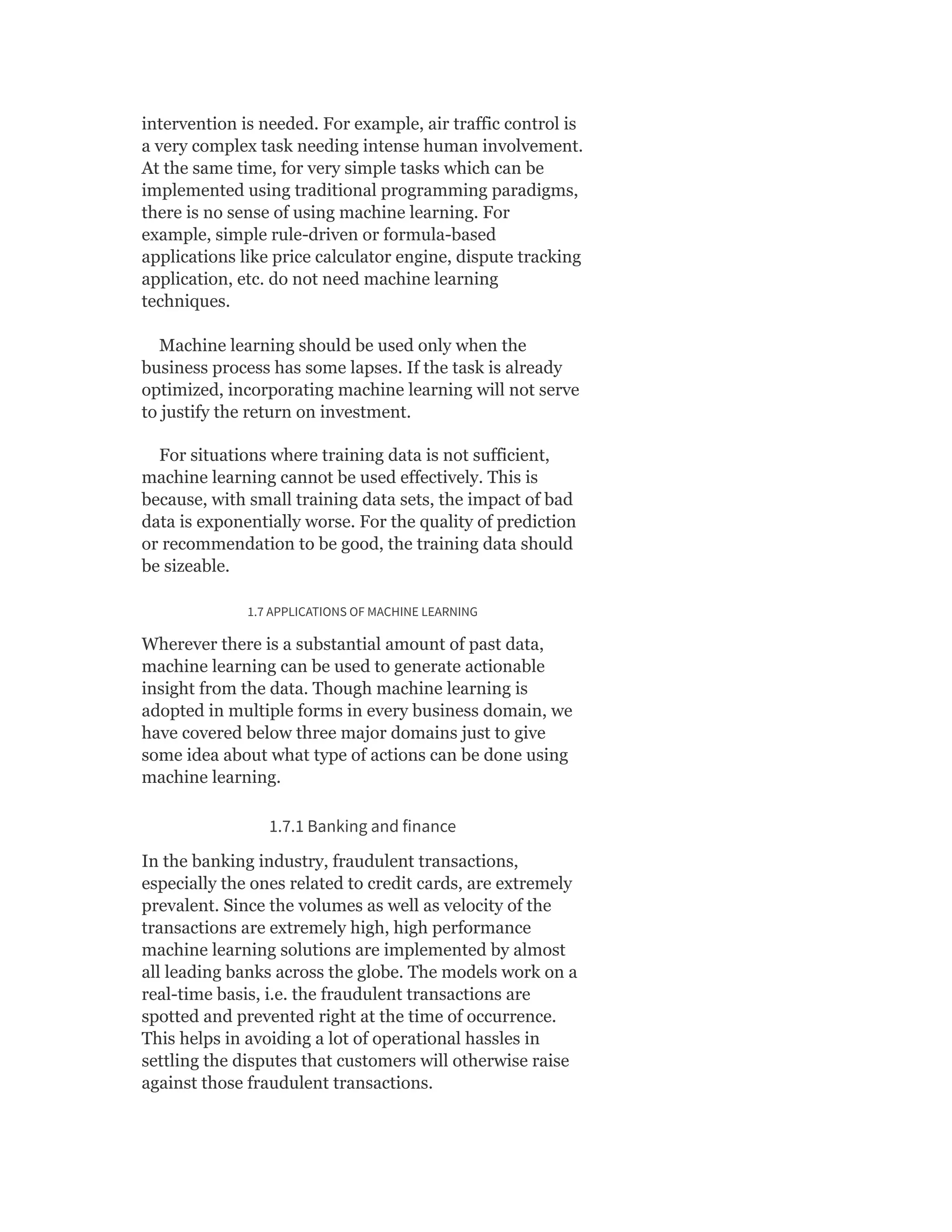 intervention is needed. For example, air traffic control is
a very complex task needing intense human involvement.
At the same time, for very simple tasks which can be
implemented using traditional programming paradigms,
there is no sense of using machine learning. For
example, simple rule-driven or formula-based
applications like price calculator engine, dispute tracking
application, etc. do not need machine learning
techniques.
Machine learning should be used only when the
business process has some lapses. If the task is already
optimized, incorporating machine learning will not serve
to justify the return on investment.
For situations where training data is not sufficient,
machine learning cannot be used effectively. This is
because, with small training data sets, the impact of bad
data is exponentially worse. For the quality of prediction
or recommendation to be good, the training data should
be sizeable.
1.7 APPLICATIONS OF MACHINE LEARNING
Wherever there is a substantial amount of past data,
machine learning can be used to generate actionable
insight from the data. Though machine learning is
adopted in multiple forms in every business domain, we
have covered below three major domains just to give
some idea about what type of actions can be done using
machine learning.
1.7.1 Banking and finance
In the banking industry, fraudulent transactions,
especially the ones related to credit cards, are extremely
prevalent. Since the volumes as well as velocity of the
transactions are extremely high, high performance
machine learning solutions are implemented by almost
all leading banks across the globe. The models work on a
real-time basis, i.e. the fraudulent transactions are
spotted and prevented right at the time of occurrence.
This helps in avoiding a lot of operational hassles in
settling the disputes that customers will otherwise raise
against those fraudulent transactions.
 