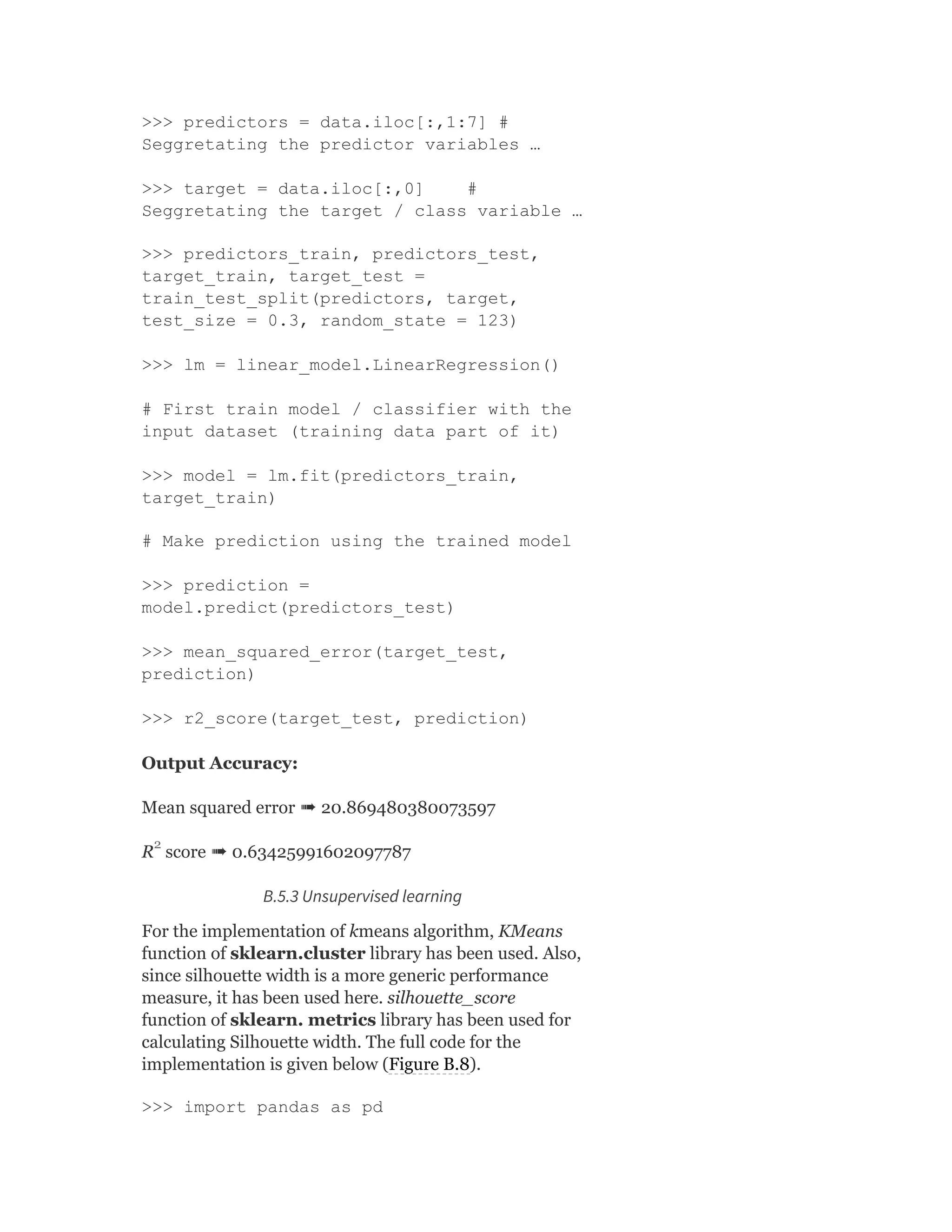 >>> predictors = data.iloc[:,1:7] #
Seggretating the predictor variables …
>>> target = data.iloc[:,0] #
Seggretating the target / class variable …
>>> predictors_train, predictors_test,
target_train, target_test =
train_test_split(predictors, target,
test_size = 0.3, random_state = 123)
>>> lm = linear_model.LinearRegression()
# First train model / classifier with the
input dataset (training data part of it)
>>> model = lm.fit(predictors_train,
target_train)
# Make prediction using the trained model
>>> prediction =
model.predict(predictors_test)
>>> mean_squared_error(target_test,
prediction)
>>> r2_score(target_test, prediction)
Output Accuracy:
Mean squared error ➠ 20.869480380073597
R score ➠ 0.63425991602097787
B.5.3 Unsupervised learning
For the implementation of kmeans algorithm, KMeans
function of sklearn.cluster library has been used. Also,
since silhouette width is a more generic performance
measure, it has been used here. silhouette_score
function of sklearn. metrics library has been used for
calculating Silhouette width. The full code for the
implementation is given below (Figure B.8).
>>> import pandas as pd
2
 