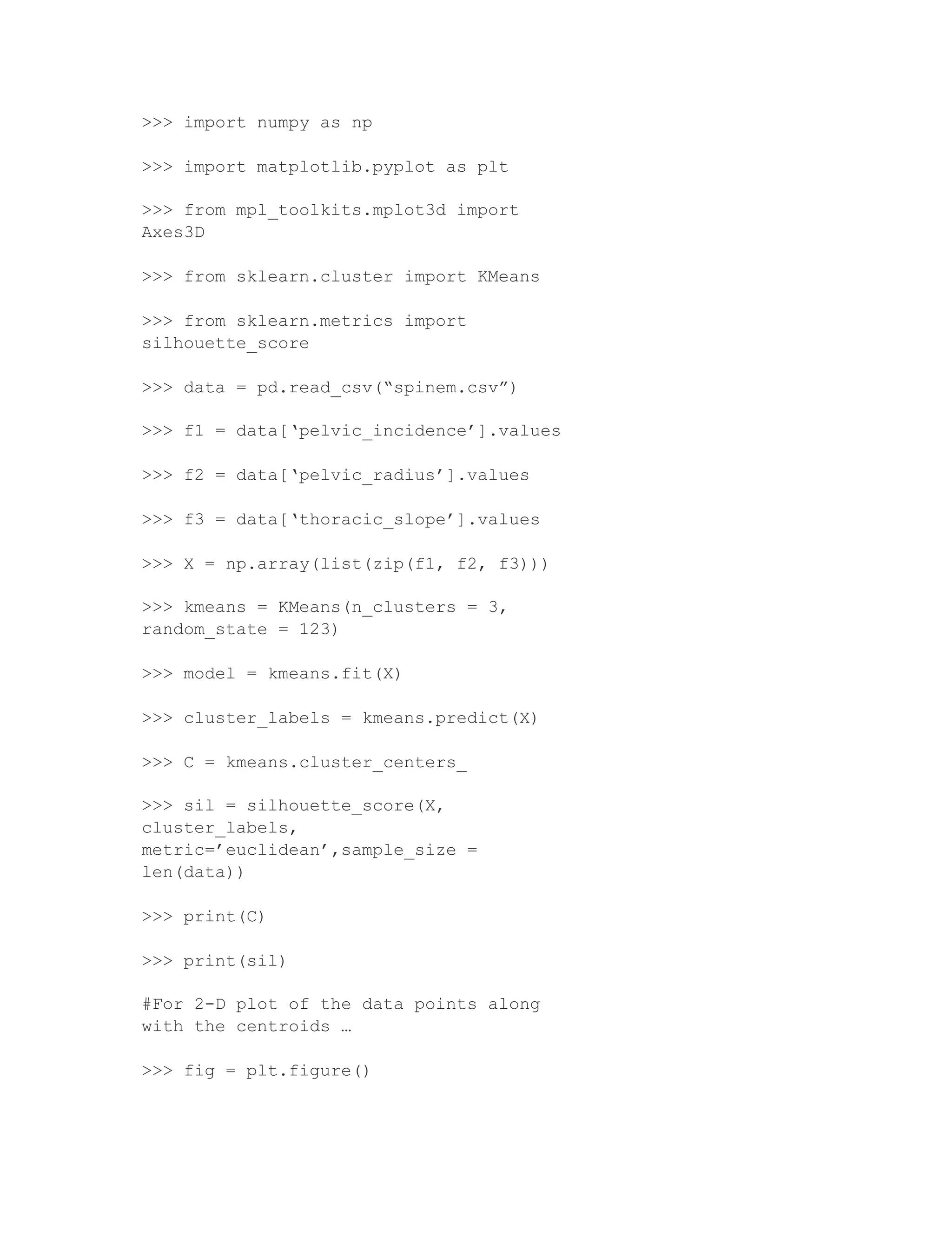 >>> import numpy as np
>>> import matplotlib.pyplot as plt
>>> from mpl_toolkits.mplot3d import
Axes3D
>>> from sklearn.cluster import KMeans
>>> from sklearn.metrics import
silhouette_score
>>> data = pd.read_csv(“spinem.csv”)
>>> f1 = data[‘pelvic_incidence’].values
>>> f2 = data[‘pelvic_radius’].values
>>> f3 = data[‘thoracic_slope’].values
>>> X = np.array(list(zip(f1, f2, f3)))
>>> kmeans = KMeans(n_clusters = 3,
random_state = 123)
>>> model = kmeans.fit(X)
>>> cluster_labels = kmeans.predict(X)
>>> C = kmeans.cluster_centers_
>>> sil = silhouette_score(X,
cluster_labels,
metric=’euclidean’,sample_size =
len(data))
>>> print(C)
>>> print(sil)
#For 2-D plot of the data points along
with the centroids …
>>> fig = plt.figure()
 