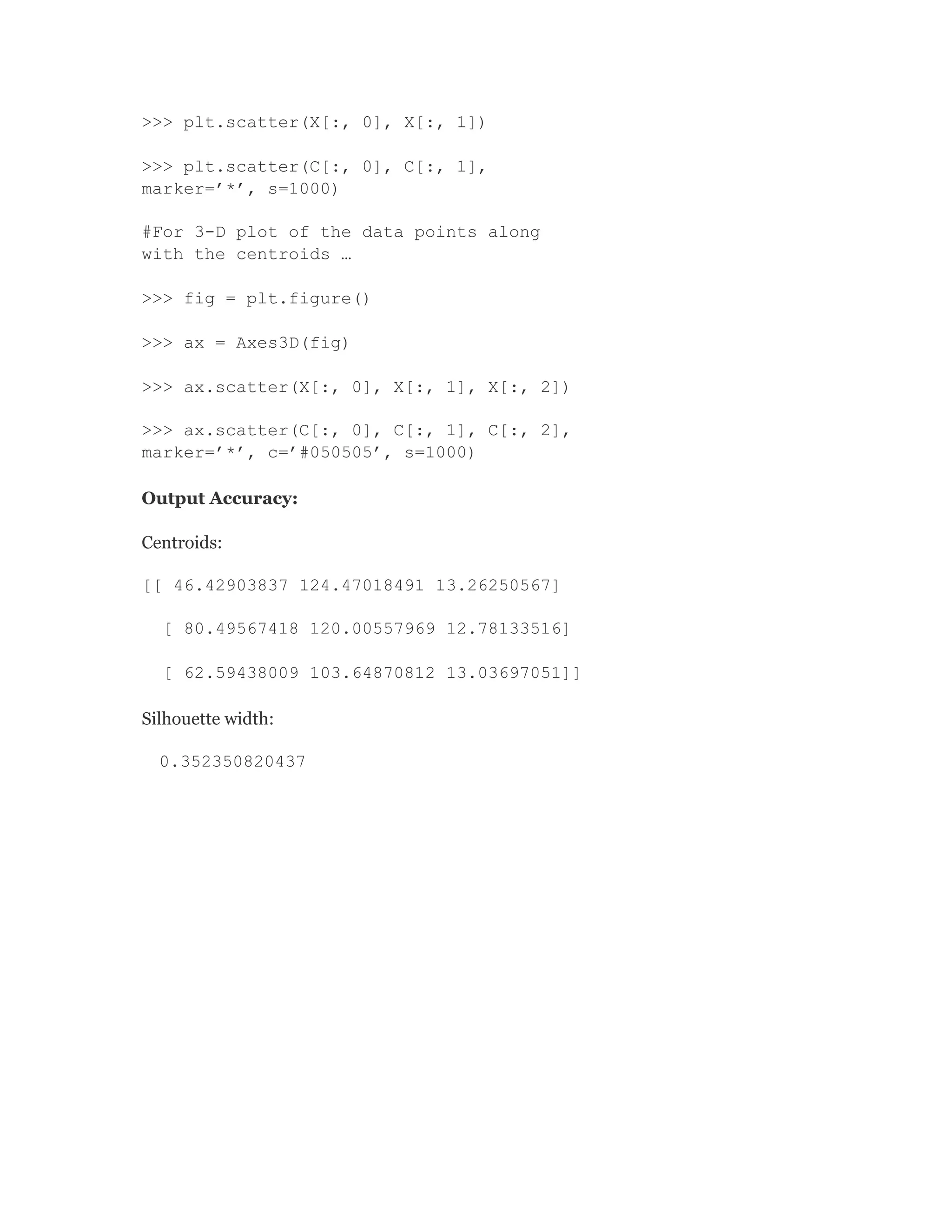 >>> plt.scatter(X[:, 0], X[:, 1])
>>> plt.scatter(C[:, 0], C[:, 1],
marker=’*’, s=1000)
#For 3-D plot of the data points along
with the centroids …
>>> fig = plt.figure()
>>> ax = Axes3D(fig)
>>> ax.scatter(X[:, 0], X[:, 1], X[:, 2])
>>> ax.scatter(C[:, 0], C[:, 1], C[:, 2],
marker=’*’, c=’#050505’, s=1000)
Output Accuracy:
Centroids:
[[ 46.42903837 124.47018491 13.26250567]
[ 80.49567418 120.00557969 12.78133516]
[ 62.59438009 103.64870812 13.03697051]]
Silhouette width:
0.352350820437
 
