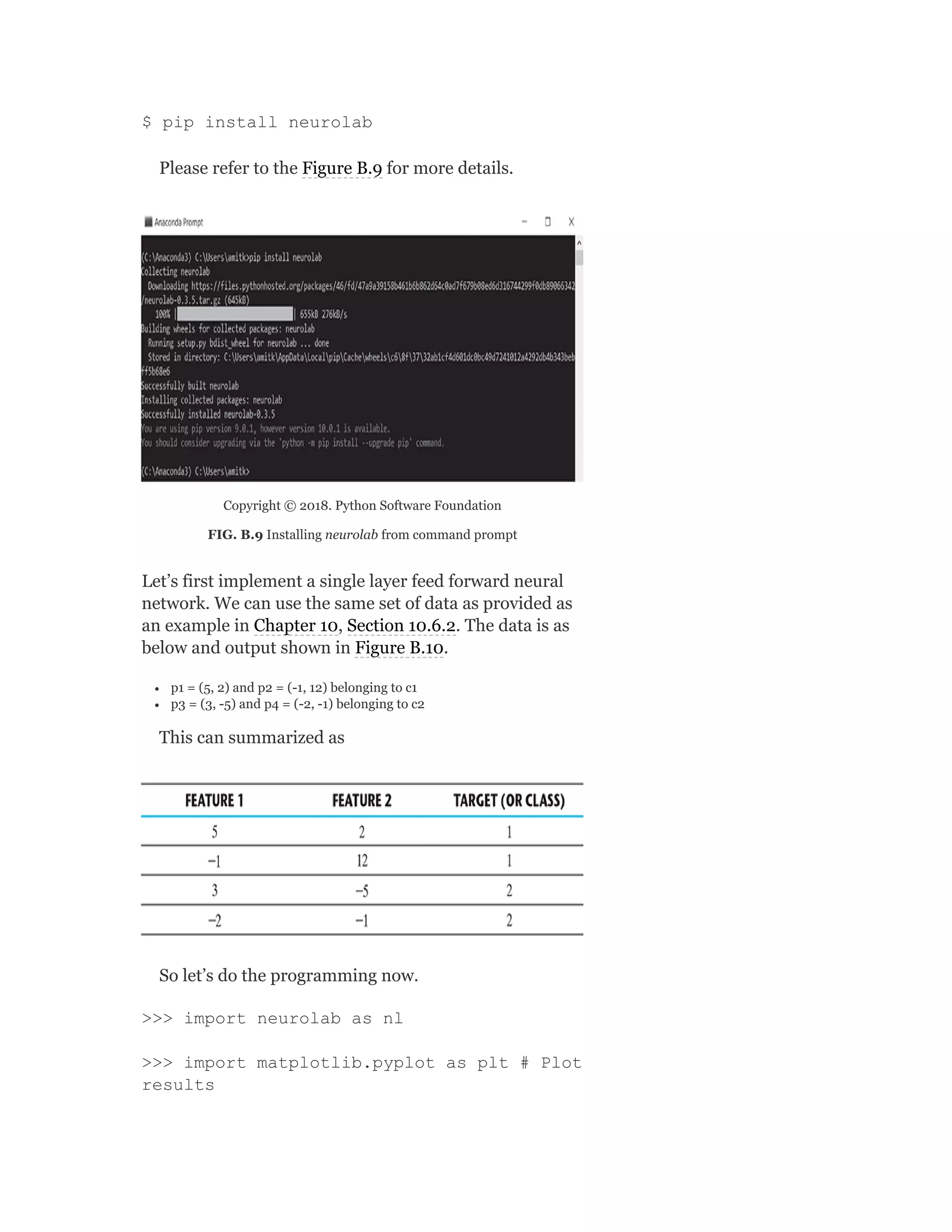 $ pip install neurolab
Please refer to the Figure B.9 for more details.
Copyright © 2018. Python Software Foundation
FIG. B.9 Installing neurolab from command prompt
Let’s first implement a single layer feed forward neural
network. We can use the same set of data as provided as
an example in Chapter 10, Section 10.6.2. The data is as
below and output shown in Figure B.10.
p1 = (5, 2) and p2 = (-1, 12) belonging to c1
p3 = (3, -5) and p4 = (-2, -1) belonging to c2
This can summarized as
So let’s do the programming now.
>>> import neurolab as nl
>>> import matplotlib.pyplot as plt # Plot
results
 
