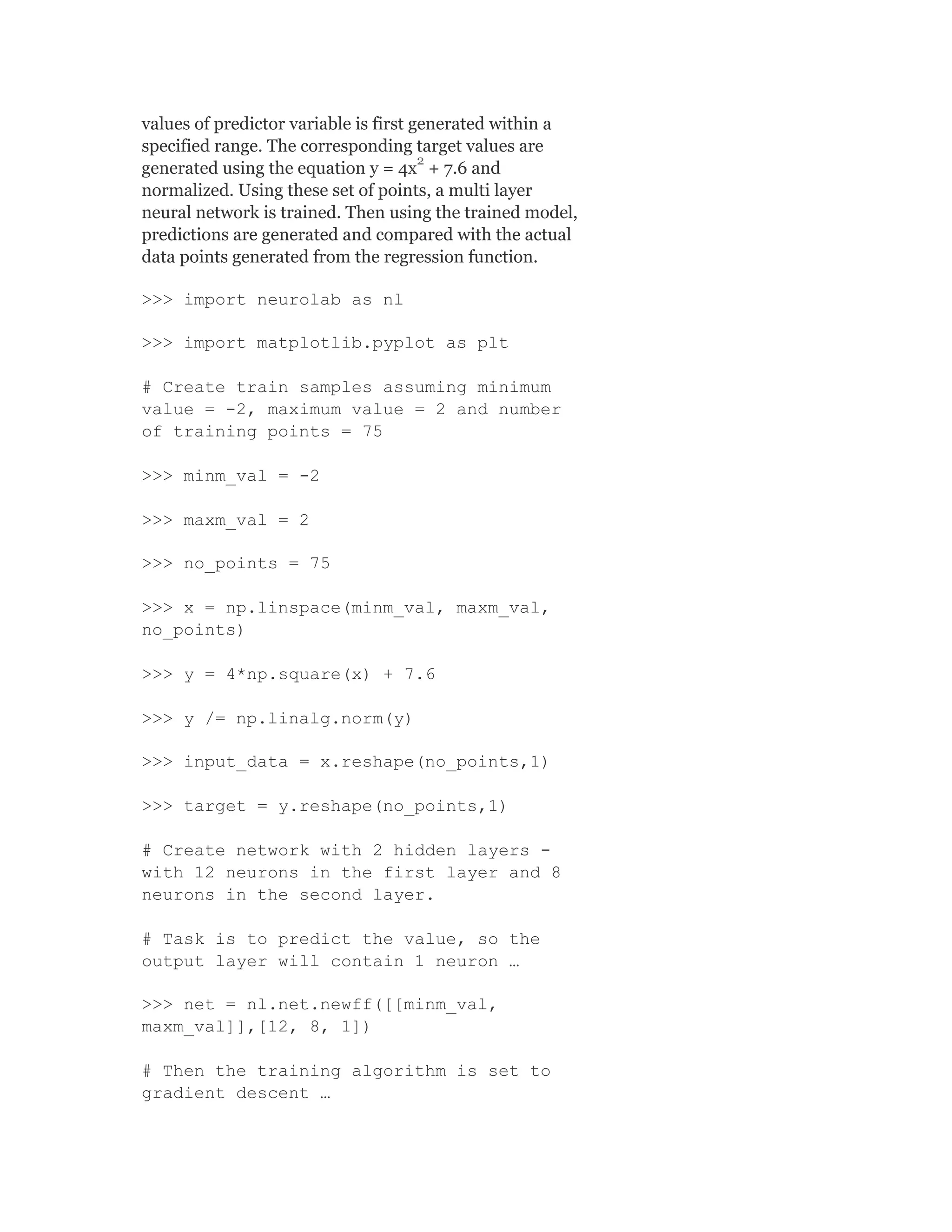 values of predictor variable is first generated within a
specified range. The corresponding target values are
generated using the equation y = 4x + 7.6 and
normalized. Using these set of points, a multi layer
neural network is trained. Then using the trained model,
predictions are generated and compared with the actual
data points generated from the regression function.
>>> import neurolab as nl
>>> import matplotlib.pyplot as plt
# Create train samples assuming minimum
value = -2, maximum value = 2 and number
of training points = 75
>>> minm_val = -2
>>> maxm_val = 2
>>> no_points = 75
>>> x = np.linspace(minm_val, maxm_val,
no_points)
>>> y = 4*np.square(x) + 7.6
>>> y /= np.linalg.norm(y)
>>> input_data = x.reshape(no_points,1)
>>> target = y.reshape(no_points,1)
# Create network with 2 hidden layers -
with 12 neurons in the first layer and 8
neurons in the second layer.
# Task is to predict the value, so the
output layer will contain 1 neuron …
>>> net = nl.net.newff([[minm_val,
maxm_val]],[12, 8, 1])
# Then the training algorithm is set to
gradient descent …
2
 