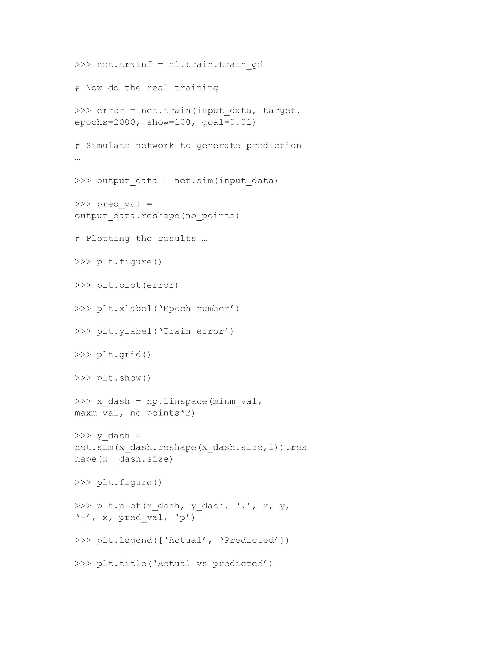>>> net.trainf = nl.train.train_gd
# Now do the real training
>>> error = net.train(input_data, target,
epochs=2000, show=100, goal=0.01)
# Simulate network to generate prediction
…
>>> output_data = net.sim(input_data)
>>> pred_val =
output_data.reshape(no_points)
# Plotting the results …
>>> plt.figure()
>>> plt.plot(error)
>>> plt.xlabel(‘Epoch number’)
>>> plt.ylabel(‘Train error’)
>>> plt.grid()
>>> plt.show()
>>> x_dash = np.linspace(minm_val,
maxm_val, no_points*2)
>>> y_dash =
net.sim(x_dash.reshape(x_dash.size,1)).res
hape(x_ dash.size)
>>> plt.figure()
>>> plt.plot(x_dash, y_dash, ‘.’, x, y,
‘+’, x, pred_val, ‘p’)
>>> plt.legend([‘Actual’, ‘Predicted’])
>>> plt.title(‘Actual vs predicted’)
 