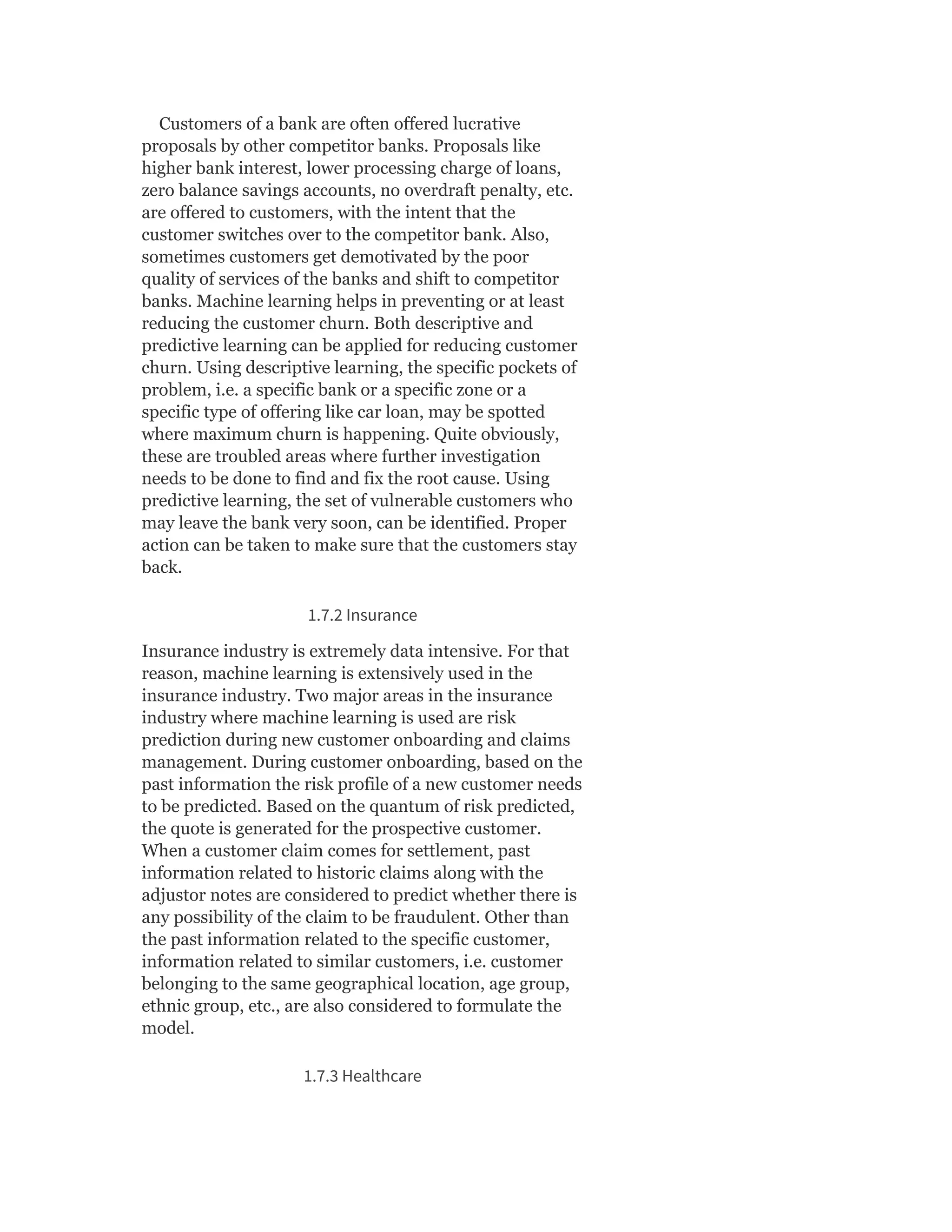Customers of a bank are often offered lucrative
proposals by other competitor banks. Proposals like
higher bank interest, lower processing charge of loans,
zero balance savings accounts, no overdraft penalty, etc.
are offered to customers, with the intent that the
customer switches over to the competitor bank. Also,
sometimes customers get demotivated by the poor
quality of services of the banks and shift to competitor
banks. Machine learning helps in preventing or at least
reducing the customer churn. Both descriptive and
predictive learning can be applied for reducing customer
churn. Using descriptive learning, the specific pockets of
problem, i.e. a specific bank or a specific zone or a
specific type of offering like car loan, may be spotted
where maximum churn is happening. Quite obviously,
these are troubled areas where further investigation
needs to be done to find and fix the root cause. Using
predictive learning, the set of vulnerable customers who
may leave the bank very soon, can be identified. Proper
action can be taken to make sure that the customers stay
back.
1.7.2 Insurance
Insurance industry is extremely data intensive. For that
reason, machine learning is extensively used in the
insurance industry. Two major areas in the insurance
industry where machine learning is used are risk
prediction during new customer onboarding and claims
management. During customer onboarding, based on the
past information the risk profile of a new customer needs
to be predicted. Based on the quantum of risk predicted,
the quote is generated for the prospective customer.
When a customer claim comes for settlement, past
information related to historic claims along with the
adjustor notes are considered to predict whether there is
any possibility of the claim to be fraudulent. Other than
the past information related to the specific customer,
information related to similar customers, i.e. customer
belonging to the same geographical location, age group,
ethnic group, etc., are also considered to formulate the
model.
1.7.3 Healthcare
 