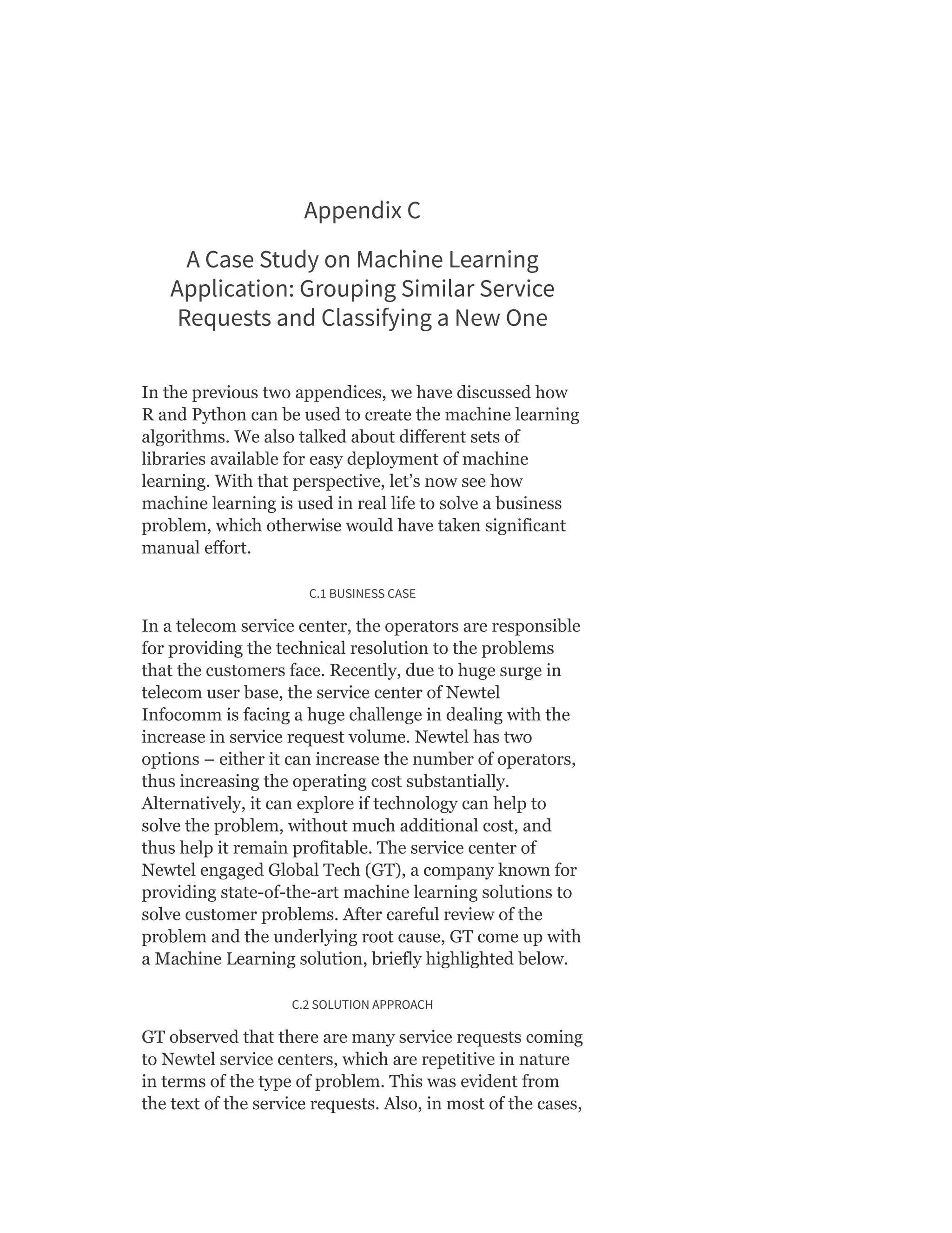 Appendix C
A Case Study on Machine Learning
Application: Grouping Similar Service
Requests and Classifying a New One
In the previous two appendices, we have discussed how
R and Python can be used to create the machine learning
algorithms. We also talked about different sets of
libraries available for easy deployment of machine
learning. With that perspective, let’s now see how
machine learning is used in real life to solve a business
problem, which otherwise would have taken significant
manual effort.
C.1 BUSINESS CASE
In a telecom service center, the operators are responsible
for providing the technical resolution to the problems
that the customers face. Recently, due to huge surge in
telecom user base, the service center of Newtel
Infocomm is facing a huge challenge in dealing with the
increase in service request volume. Newtel has two
options – either it can increase the number of operators,
thus increasing the operating cost substantially.
Alternatively, it can explore if technology can help to
solve the problem, without much additional cost, and
thus help it remain profitable. The service center of
Newtel engaged Global Tech (GT), a company known for
providing state-of-the-art machine learning solutions to
solve customer problems. After careful review of the
problem and the underlying root cause, GT come up with
a Machine Learning solution, briefly highlighted below.
C.2 SOLUTION APPROACH
GT observed that there are many service requests coming
to Newtel service centers, which are repetitive in nature
in terms of the type of problem. This was evident from
the text of the service requests. Also, in most of the cases,
 