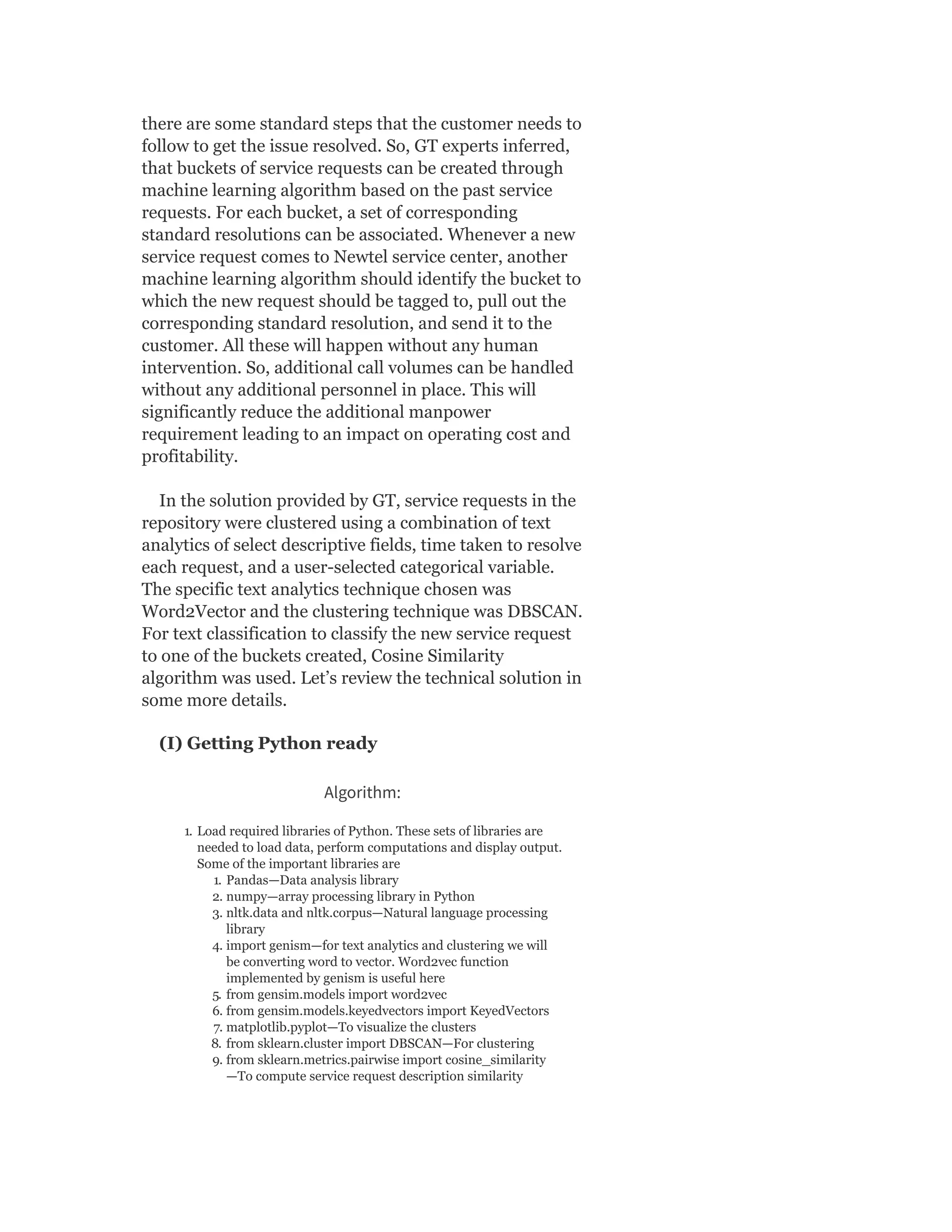 there are some standard steps that the customer needs to
follow to get the issue resolved. So, GT experts inferred,
that buckets of service requests can be created through
machine learning algorithm based on the past service
requests. For each bucket, a set of corresponding
standard resolutions can be associated. Whenever a new
service request comes to Newtel service center, another
machine learning algorithm should identify the bucket to
which the new request should be tagged to, pull out the
corresponding standard resolution, and send it to the
customer. All these will happen without any human
intervention. So, additional call volumes can be handled
without any additional personnel in place. This will
significantly reduce the additional manpower
requirement leading to an impact on operating cost and
profitability.
In the solution provided by GT, service requests in the
repository were clustered using a combination of text
analytics of select descriptive fields, time taken to resolve
each request, and a user-selected categorical variable.
The specific text analytics technique chosen was
Word2Vector and the clustering technique was DBSCAN.
For text classification to classify the new service request
to one of the buckets created, Cosine Similarity
algorithm was used. Let’s review the technical solution in
some more details.
(I) Getting Python ready
Algorithm:
1. Load required libraries of Python. These sets of libraries are
needed to load data, perform computations and display output.
Some of the important libraries are
1. Pandas—Data analysis library
2. numpy—array processing library in Python
3. nltk.data and nltk.corpus—Natural language processing
library
4. import genism—for text analytics and clustering we will
be converting word to vector. Word2vec function
implemented by genism is useful here
5. from gensim.models import word2vec
6. from gensim.models.keyedvectors import KeyedVectors
7. matplotlib.pyplot—To visualize the clusters
8. from sklearn.cluster import DBSCAN—For clustering
9. from sklearn.metrics.pairwise import cosine_similarity
—To compute service request description similarity
 