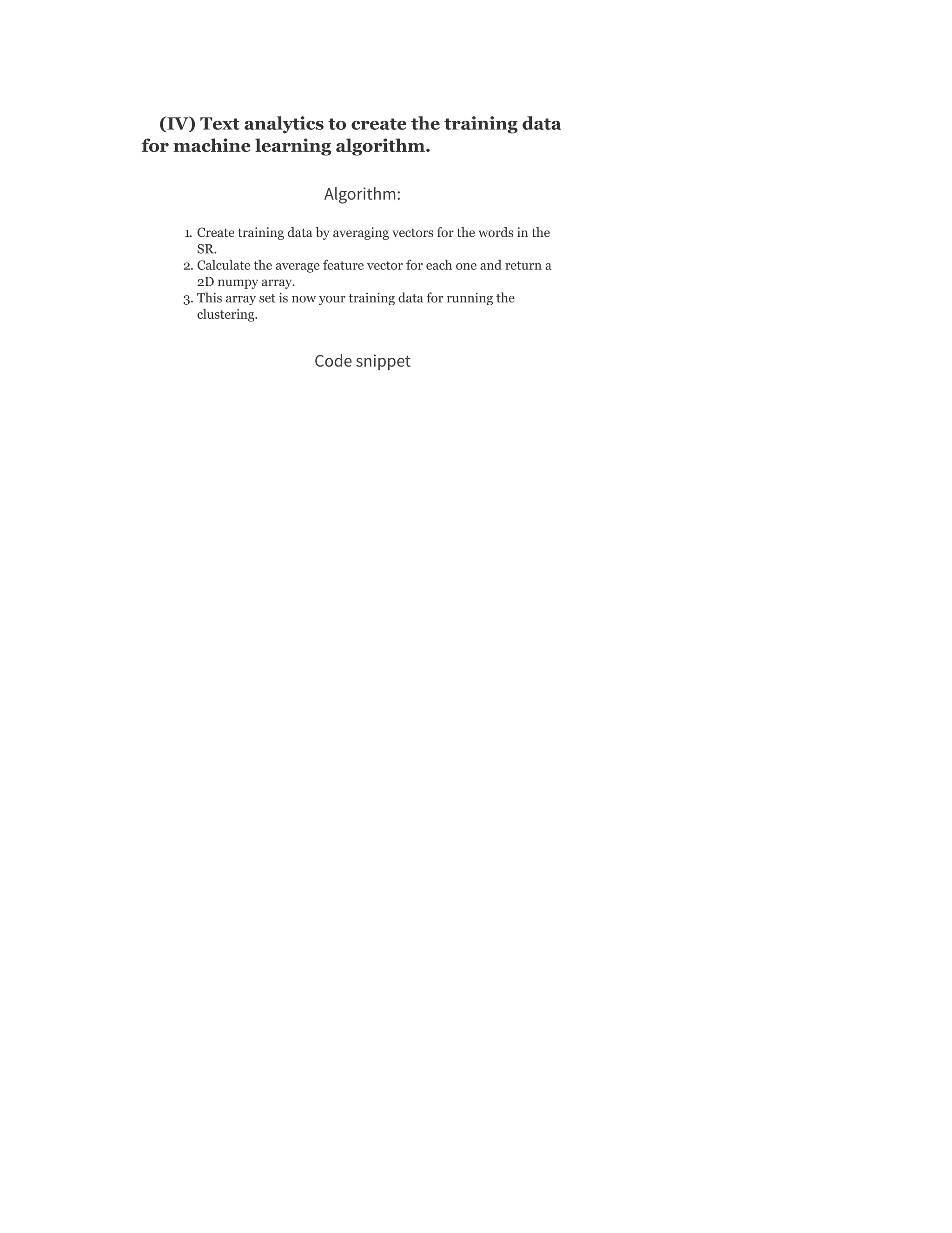(IV) Text analytics to create the training data
for machine learning algorithm.
Algorithm:
1. Create training data by averaging vectors for the words in the
SR.
2. Calculate the average feature vector for each one and return a
2D numpy array.
3. This array set is now your training data for running the
clustering.
Code snippet
 