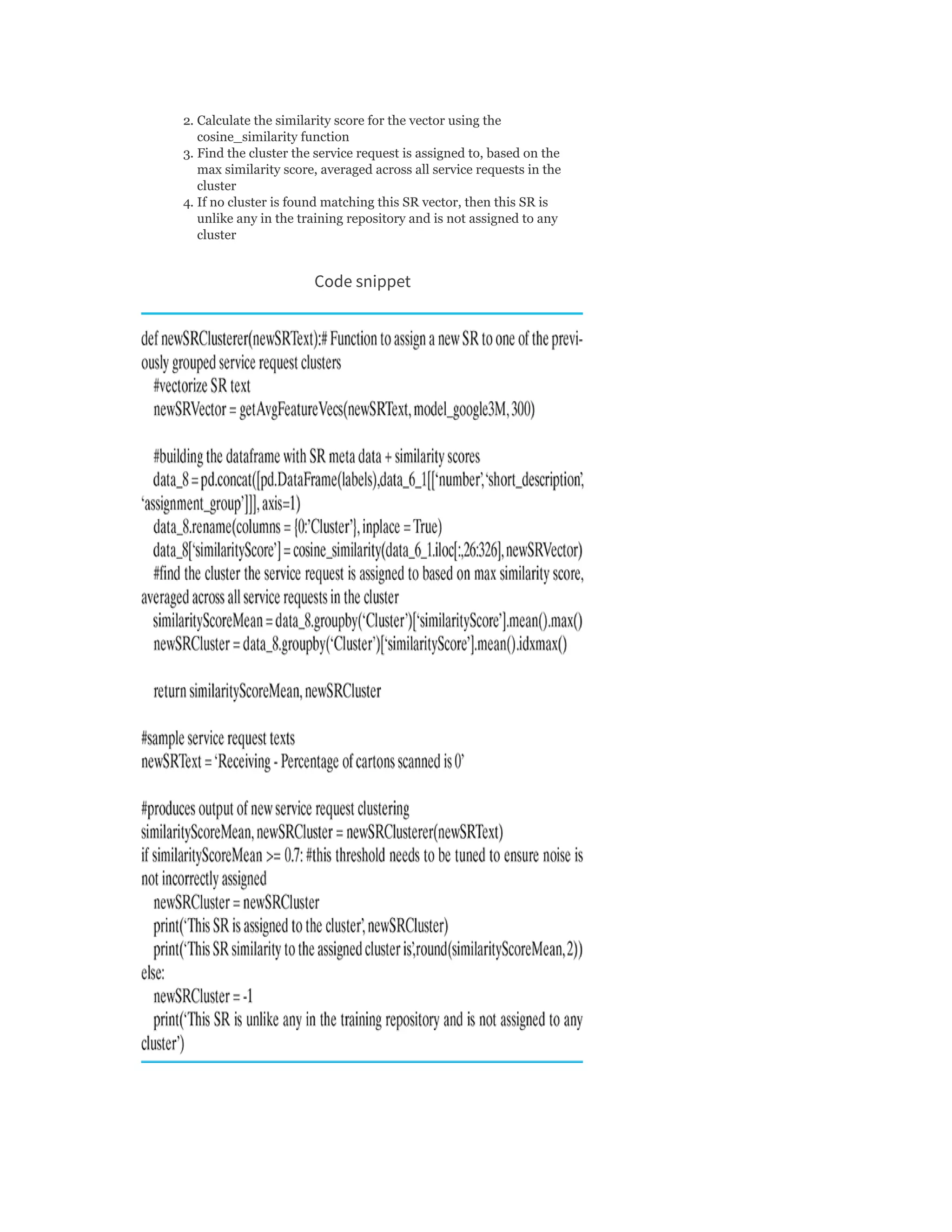 2. Calculate the similarity score for the vector using the
cosine_similarity function
3. Find the cluster the service request is assigned to, based on the
max similarity score, averaged across all service requests in the
cluster
4. If no cluster is found matching this SR vector, then this SR is
unlike any in the training repository and is not assigned to any
cluster
Code snippet
 