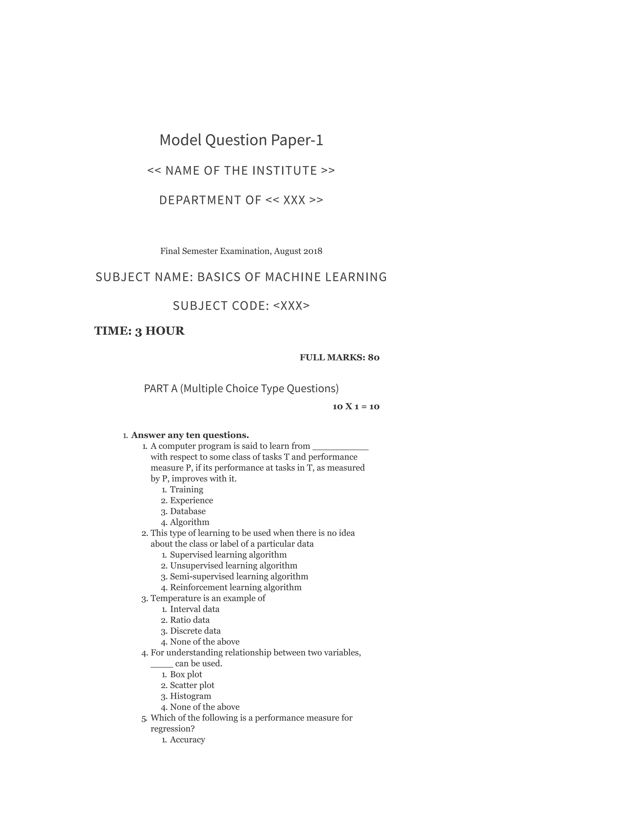 Model Question Paper-1
<< NAME OF THE INSTITUTE >>
DEPARTMENT OF << XXX >>
Final Semester Examination, August 2018
SUBJECT NAME: BASICS OF MACHINE LEARNING
SUBJECT CODE: <XXX>
TIME: 3 HOUR
FULL MARKS: 80
PART A (Multiple Choice Type Questions)
10 X 1 = 10
1. Answer any ten questions.
1. A computer program is said to learn from __________
with respect to some class of tasks T and performance
measure P, if its performance at tasks in T, as measured
by P, improves with it.
1. Training
2. Experience
3. Database
4. Algorithm
2. This type of learning to be used when there is no idea
about the class or label of a particular data
1. Supervised learning algorithm
2. Unsupervised learning algorithm
3. Semi-supervised learning algorithm
4. Reinforcement learning algorithm
3. Temperature is an example of
1. Interval data
2. Ratio data
3. Discrete data
4. None of the above
4. For understanding relationship between two variables,
____ can be used.
1. Box plot
2. Scatter plot
3. Histogram
4. None of the above
5. Which of the following is a performance measure for
regression?
1. Accuracy
 