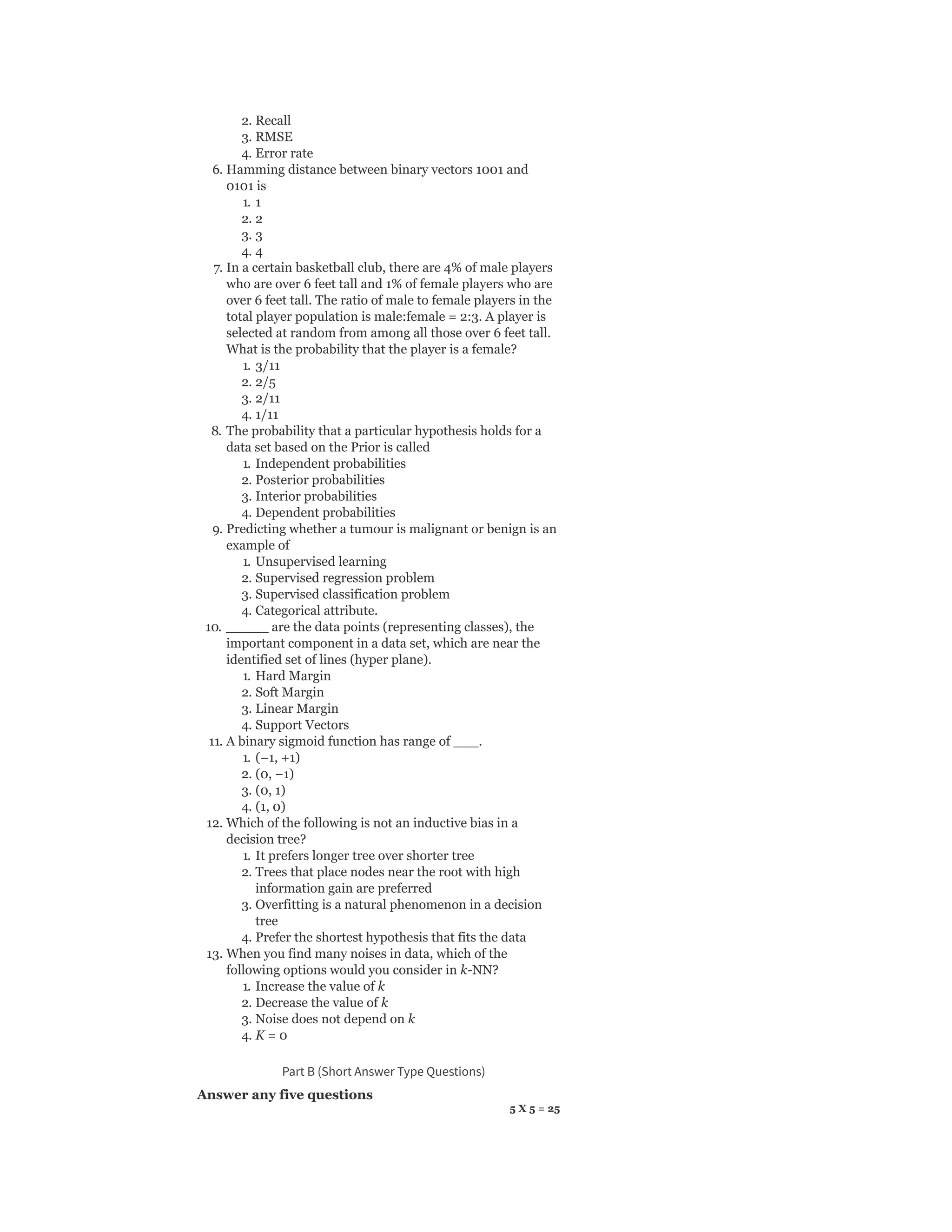2. Recall
3. RMSE
4. Error rate
6. Hamming distance between binary vectors 1001 and
0101 is
1. 1
2. 2
3. 3
4. 4
7. In a certain basketball club, there are 4% of male players
who are over 6 feet tall and 1% of female players who are
over 6 feet tall. The ratio of male to female players in the
total player population is male:female = 2:3. A player is
selected at random from among all those over 6 feet tall.
What is the probability that the player is a female?
1. 3/11
2. 2/5
3. 2/11
4. 1/11
8. The probability that a particular hypothesis holds for a
data set based on the Prior is called
1. Independent probabilities
2. Posterior probabilities
3. Interior probabilities
4. Dependent probabilities
9. Predicting whether a tumour is malignant or benign is an
example of
1. Unsupervised learning
2. Supervised regression problem
3. Supervised classification problem
4. Categorical attribute.
10. _____ are the data points (representing classes), the
important component in a data set, which are near the
identified set of lines (hyper plane).
1. Hard Margin
2. Soft Margin
3. Linear Margin
4. Support Vectors
11. A binary sigmoid function has range of ___.
1. (−1, +1)
2. (0, −1)
3. (0, 1)
4. (1, 0)
12. Which of the following is not an inductive bias in a
decision tree?
1. It prefers longer tree over shorter tree
2. Trees that place nodes near the root with high
information gain are preferred
3. Overfitting is a natural phenomenon in a decision
tree
4. Prefer the shortest hypothesis that fits the data
13. When you find many noises in data, which of the
following options would you consider in k-NN?
1. Increase the value of k
2. Decrease the value of k
3. Noise does not depend on k
4. K = 0
Part B (Short Answer Type Questions)
Answer any five questions
5 X 5 = 25
 