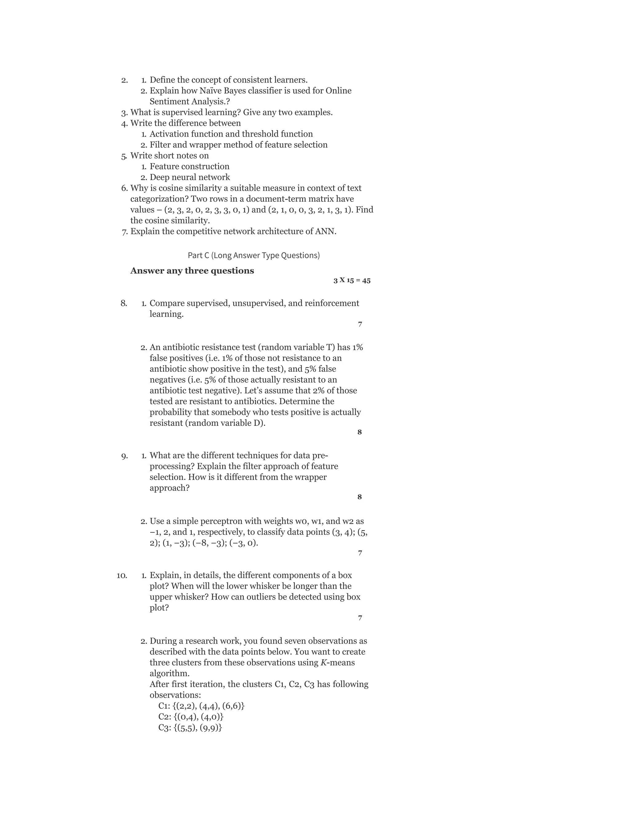 2. 1. Define the concept of consistent learners.
2. Explain how Naïve Bayes classifier is used for Online
Sentiment Analysis.?
3. What is supervised learning? Give any two examples.
4. Write the difference between
1. Activation function and threshold function
2. Filter and wrapper method of feature selection
5. Write short notes on
1. Feature construction
2. Deep neural network
6. Why is cosine similarity a suitable measure in context of text
categorization? Two rows in a document-term matrix have
values – (2, 3, 2, 0, 2, 3, 3, 0, 1) and (2, 1, 0, 0, 3, 2, 1, 3, 1). Find
the cosine similarity.
7. Explain the competitive network architecture of ANN.
Part C (Long Answer Type Questions)
Answer any three questions
3 X 15 = 45
8. 1. Compare supervised, unsupervised, and reinforcement
learning.
7
2. An antibiotic resistance test (random variable T) has 1%
false positives (i.e. 1% of those not resistance to an
antibiotic show positive in the test), and 5% false
negatives (i.e. 5% of those actually resistant to an
antibiotic test negative). Let’s assume that 2% of those
tested are resistant to antibiotics. Determine the
probability that somebody who tests positive is actually
resistant (random variable D).
8
9. 1. What are the different techniques for data pre-
processing? Explain the filter approach of feature
selection. How is it different from the wrapper
approach?
8
2. Use a simple perceptron with weights w0, w1, and w2 as
−1, 2, and 1, respectively, to classify data points (3, 4); (5,
2); (1, −3); (−8, −3); (−3, 0).
7
10. 1. Explain, in details, the different components of a box
plot? When will the lower whisker be longer than the
upper whisker? How can outliers be detected using box
plot?
7
2. During a research work, you found seven observations as
described with the data points below. You want to create
three clusters from these observations using K-means
algorithm.
After first iteration, the clusters C1, C2, C3 has following
observations:
C1: {(2,2), (4,4), (6,6)}
C2: {(0,4), (4,0)}
C3: {(5,5), (9,9)}
 
