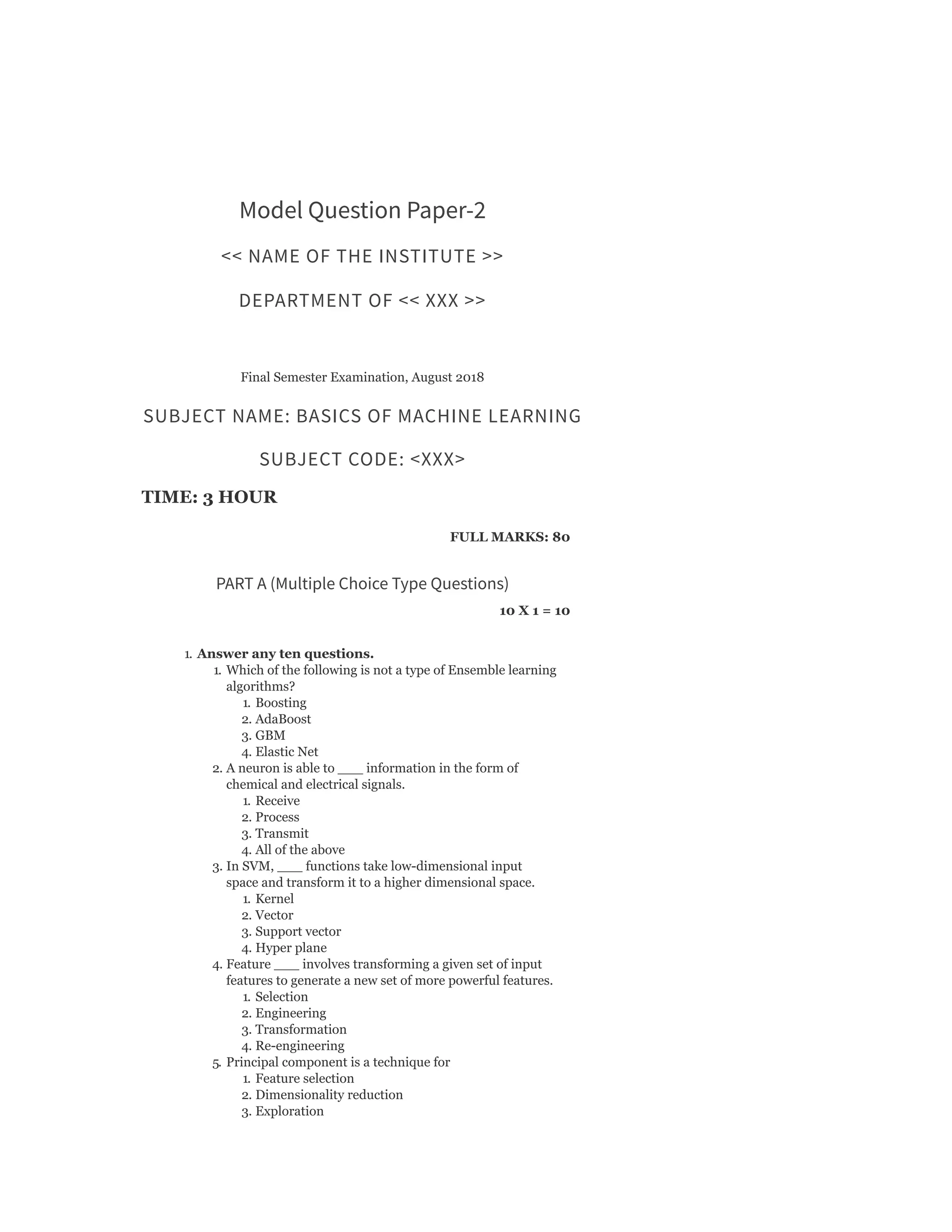 Model Question Paper-2
<< NAME OF THE INSTITUTE >>
DEPARTMENT OF << XXX >>
Final Semester Examination, August 2018
SUBJECT NAME: BASICS OF MACHINE LEARNING
SUBJECT CODE: <XXX>
TIME: 3 HOUR
FULL MARKS: 80
PART A (Multiple Choice Type Questions)
10 X 1 = 10
1. Answer any ten questions.
1. Which of the following is not a type of Ensemble learning
algorithms?
1. Boosting
2. AdaBoost
3. GBM
4. Elastic Net
2. A neuron is able to ___ information in the form of
chemical and electrical signals.
1. Receive
2. Process
3. Transmit
4. All of the above
3. In SVM, ___ functions take low-dimensional input
space and transform it to a higher dimensional space.
1. Kernel
2. Vector
3. Support vector
4. Hyper plane
4. Feature ___ involves transforming a given set of input
features to generate a new set of more powerful features.
1. Selection
2. Engineering
3. Transformation
4. Re-engineering
5. Principal component is a technique for
1. Feature selection
2. Dimensionality reduction
3. Exploration
 