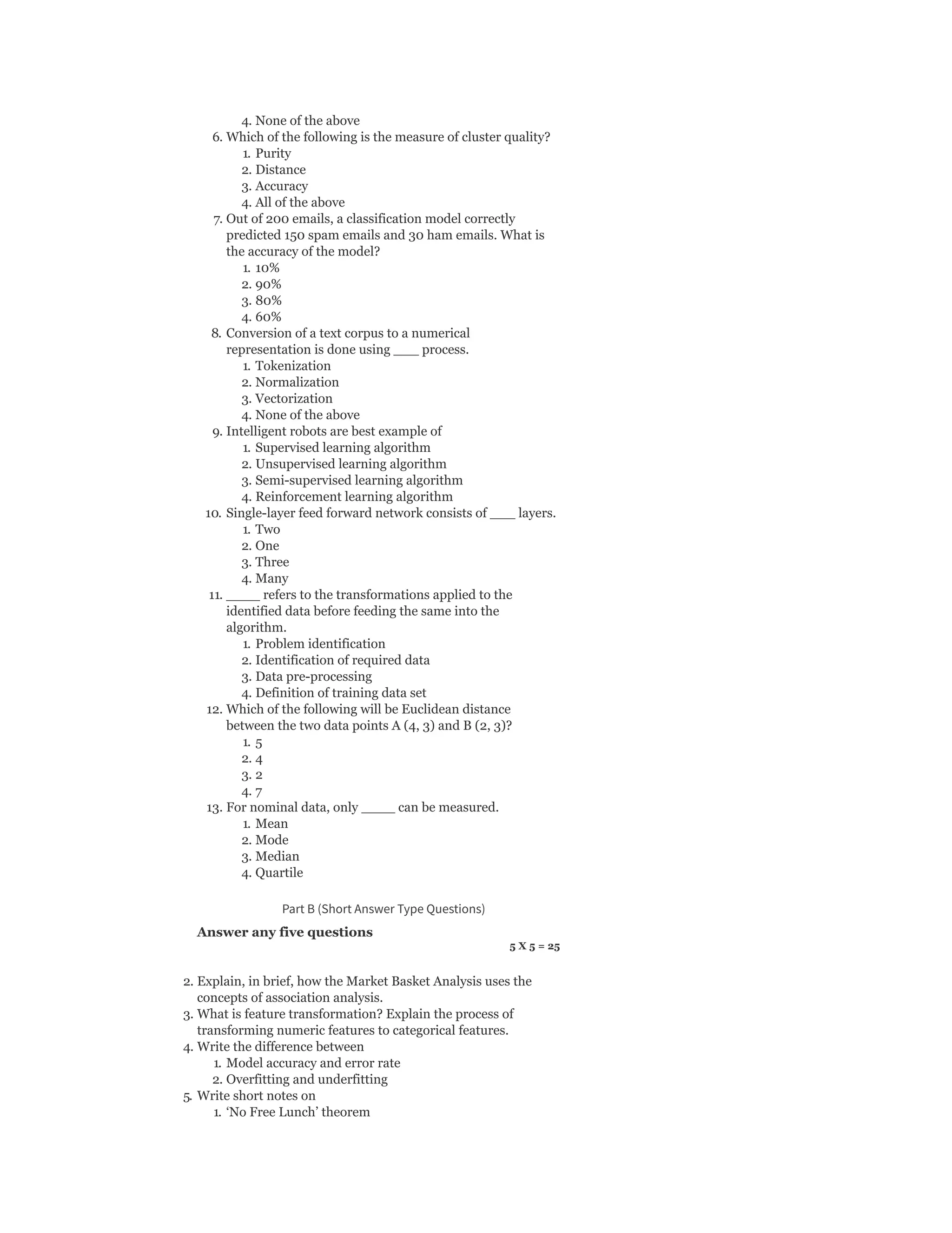 4. None of the above
6. Which of the following is the measure of cluster quality?
1. Purity
2. Distance
3. Accuracy
4. All of the above
7. Out of 200 emails, a classification model correctly
predicted 150 spam emails and 30 ham emails. What is
the accuracy of the model?
1. 10%
2. 90%
3. 80%
4. 60%
8. Conversion of a text corpus to a numerical
representation is done using ___ process.
1. Tokenization
2. Normalization
3. Vectorization
4. None of the above
9. Intelligent robots are best example of
1. Supervised learning algorithm
2. Unsupervised learning algorithm
3. Semi-supervised learning algorithm
4. Reinforcement learning algorithm
10. Single-layer feed forward network consists of ___ layers.
1. Two
2. One
3. Three
4. Many
11. ____ refers to the transformations applied to the
identified data before feeding the same into the
algorithm.
1. Problem identification
2. Identification of required data
3. Data pre-processing
4. Definition of training data set
12. Which of the following will be Euclidean distance
between the two data points A (4, 3) and B (2, 3)?
1. 5
2. 4
3. 2
4. 7
13. For nominal data, only ____ can be measured.
1. Mean
2. Mode
3. Median
4. Quartile
Part B (Short Answer Type Questions)
Answer any five questions
5 X 5 = 25
2. Explain, in brief, how the Market Basket Analysis uses the
concepts of association analysis.
3. What is feature transformation? Explain the process of
transforming numeric features to categorical features.
4. Write the difference between
1. Model accuracy and error rate
2. Overfitting and underfitting
5. Write short notes on
1. ‘No Free Lunch’ theorem
 