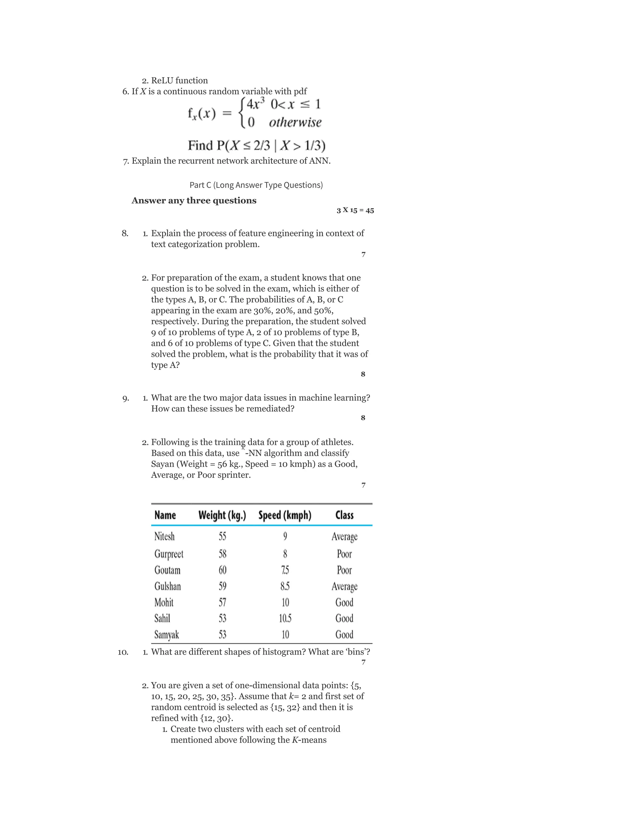 2. ReLU function
6. If X is a continuous random variable with pdf
7. Explain the recurrent network architecture of ANN.
Part C (Long Answer Type Questions)
Answer any three questions
3 X 15 = 45
8. 1. Explain the process of feature engineering in context of
text categorization problem.
7
2. For preparation of the exam, a student knows that one
question is to be solved in the exam, which is either of
the types A, B, or C. The probabilities of A, B, or C
appearing in the exam are 30%, 20%, and 50%,
respectively. During the preparation, the student solved
9 of 10 problems of type A, 2 of 10 problems of type B,
and 6 of 10 problems of type C. Given that the student
solved the problem, what is the probability that it was of
type A?
8
9. 1. What are the two major data issues in machine learning?
How can these issues be remediated?
8
2. Following is the training data for a group of athletes.
Based on this data, use -NN algorithm and classify
Sayan (Weight = 56 kg., Speed = 10 kmph) as a Good,
Average, or Poor sprinter.
7
10. 1. What are different shapes of histogram? What are ‘bins’?
7
2. You are given a set of one-dimensional data points: {5,
10, 15, 20, 25, 30, 35}. Assume that k= 2 and first set of
random centroid is selected as {15, 32} and then it is
refined with {12, 30}.
1. Create two clusters with each set of centroid
mentioned above following the K-means
k
 