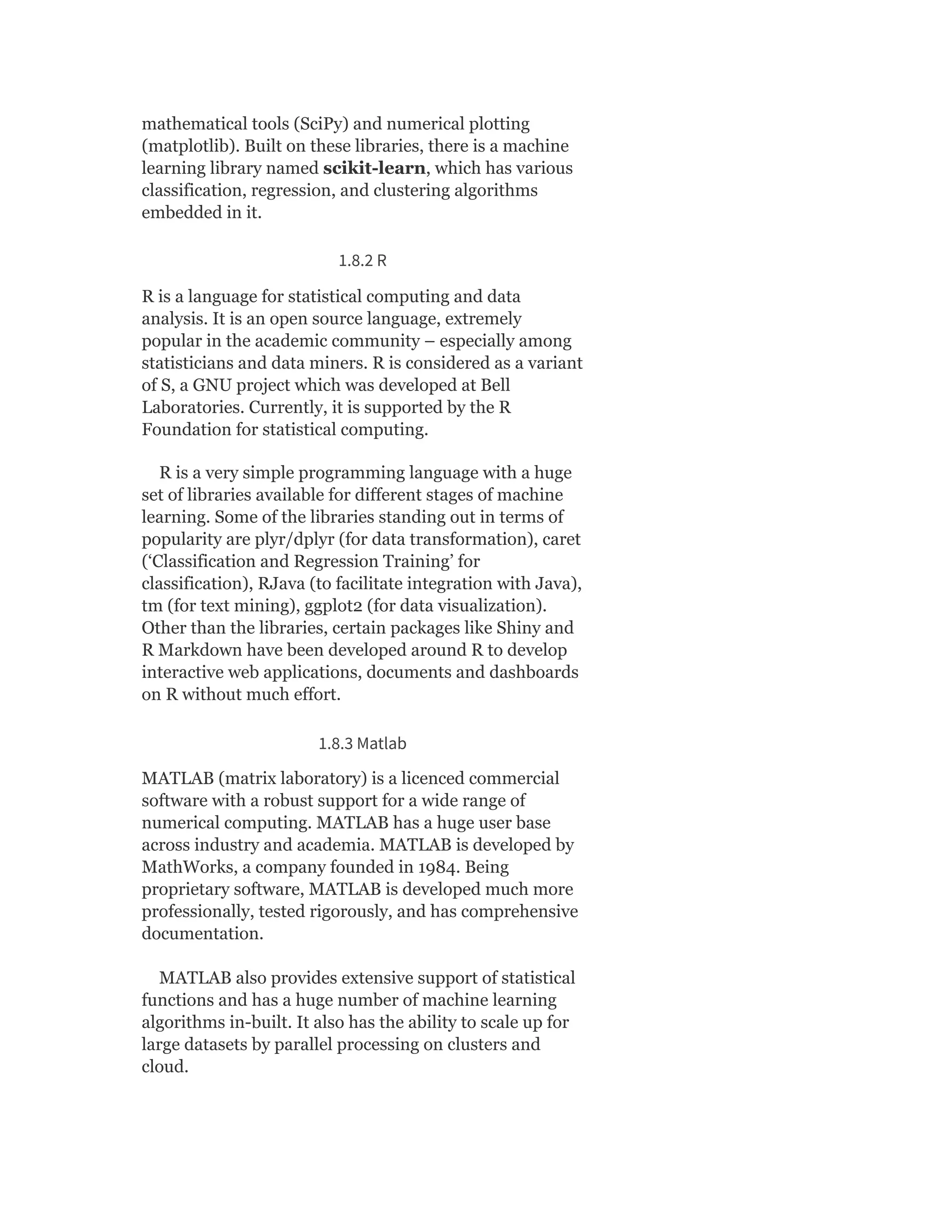 mathematical tools (SciPy) and numerical plotting
(matplotlib). Built on these libraries, there is a machine
learning library named scikit-learn, which has various
classification, regression, and clustering algorithms
embedded in it.
1.8.2 R
R is a language for statistical computing and data
analysis. It is an open source language, extremely
popular in the academic community – especially among
statisticians and data miners. R is considered as a variant
of S, a GNU project which was developed at Bell
Laboratories. Currently, it is supported by the R
Foundation for statistical computing.
R is a very simple programming language with a huge
set of libraries available for different stages of machine
learning. Some of the libraries standing out in terms of
popularity are plyr/dplyr (for data transformation), caret
(‘Classification and Regression Training’ for
classification), RJava (to facilitate integration with Java),
tm (for text mining), ggplot2 (for data visualization).
Other than the libraries, certain packages like Shiny and
R Markdown have been developed around R to develop
interactive web applications, documents and dashboards
on R without much effort.
1.8.3 Matlab
MATLAB (matrix laboratory) is a licenced commercial
software with a robust support for a wide range of
numerical computing. MATLAB has a huge user base
across industry and academia. MATLAB is developed by
MathWorks, a company founded in 1984. Being
proprietary software, MATLAB is developed much more
professionally, tested rigorously, and has comprehensive
documentation.
MATLAB also provides extensive support of statistical
functions and has a huge number of machine learning
algorithms in-built. It also has the ability to scale up for
large datasets by parallel processing on clusters and
cloud.
 