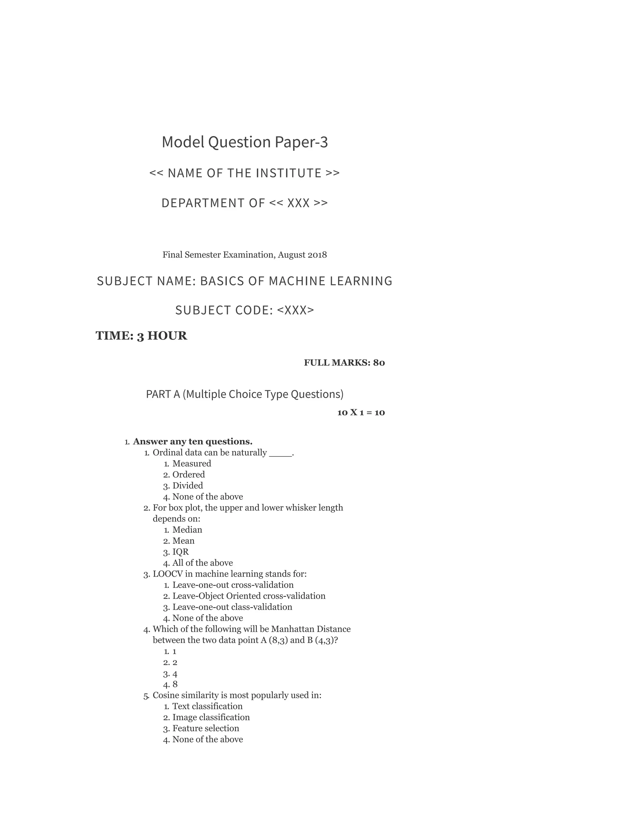 Model Question Paper-3
<< NAME OF THE INSTITUTE >>
DEPARTMENT OF << XXX >>
Final Semester Examination, August 2018
SUBJECT NAME: BASICS OF MACHINE LEARNING
SUBJECT CODE: <XXX>
TIME: 3 HOUR
FULL MARKS: 80
PART A (Multiple Choice Type Questions)
10 X 1 = 10
1. Answer any ten questions.
1. Ordinal data can be naturally ____.
1. Measured
2. Ordered
3. Divided
4. None of the above
2. For box plot, the upper and lower whisker length
depends on:
1. Median
2. Mean
3. IQR
4. All of the above
3. LOOCV in machine learning stands for:
1. Leave-one-out cross-validation
2. Leave-Object Oriented cross-validation
3. Leave-one-out class-validation
4. None of the above
4. Which of the following will be Manhattan Distance
between the two data point A (8,3) and B (4,3)?
1. 1
2. 2
3. 4
4. 8
5. Cosine similarity is most popularly used in:
1. Text classification
2. Image classification
3. Feature selection
4. None of the above
 