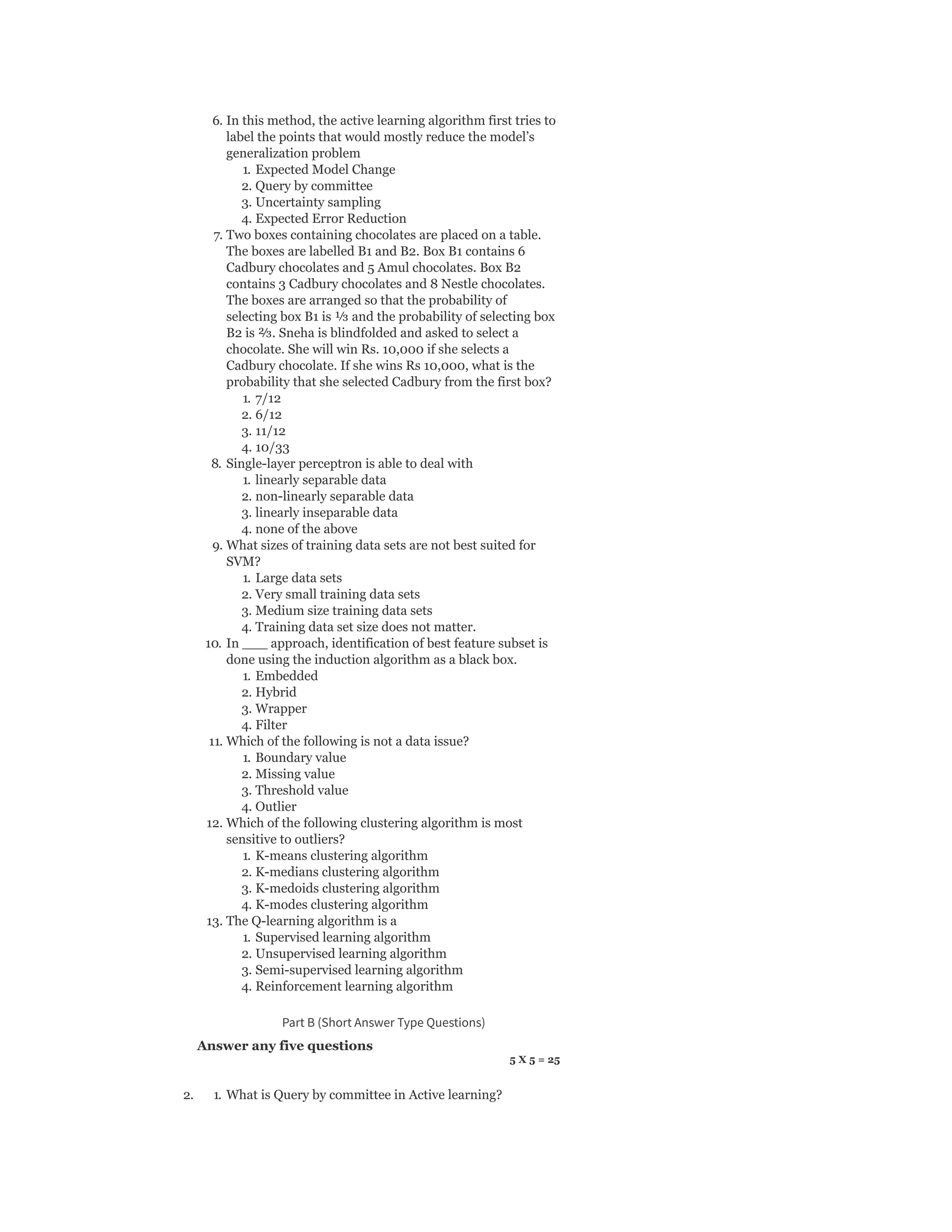 6. In this method, the active learning algorithm first tries to
label the points that would mostly reduce the model’s
generalization problem
1. Expected Model Change
2. Query by committee
3. Uncertainty sampling
4. Expected Error Reduction
7. Two boxes containing chocolates are placed on a table.
The boxes are labelled B1 and B2. Box B1 contains 6
Cadbury chocolates and 5 Amul chocolates. Box B2
contains 3 Cadbury chocolates and 8 Nestle chocolates.
The boxes are arranged so that the probability of
selecting box B1 is ¹⁄₃ and the probability of selecting box
B2 is ²⁄₃. Sneha is blindfolded and asked to select a
chocolate. She will win Rs. 10,000 if she selects a
Cadbury chocolate. If she wins Rs 10,000, what is the
probability that she selected Cadbury from the first box?
1. 7/12
2. 6/12
3. 11/12
4. 10/33
8. Single-layer perceptron is able to deal with
1. linearly separable data
2. non-linearly separable data
3. linearly inseparable data
4. none of the above
9. What sizes of training data sets are not best suited for
SVM?
1. Large data sets
2. Very small training data sets
3. Medium size training data sets
4. Training data set size does not matter.
10. In ___ approach, identification of best feature subset is
done using the induction algorithm as a black box.
1. Embedded
2. Hybrid
3. Wrapper
4. Filter
11. Which of the following is not a data issue?
1. Boundary value
2. Missing value
3. Threshold value
4. Outlier
12. Which of the following clustering algorithm is most
sensitive to outliers?
1. K-means clustering algorithm
2. K-medians clustering algorithm
3. K-medoids clustering algorithm
4. K-modes clustering algorithm
13. The Q-learning algorithm is a
1. Supervised learning algorithm
2. Unsupervised learning algorithm
3. Semi-supervised learning algorithm
4. Reinforcement learning algorithm
Part B (Short Answer Type Questions)
Answer any five questions
5 X 5 = 25
2. 1. What is Query by committee in Active learning?
 
