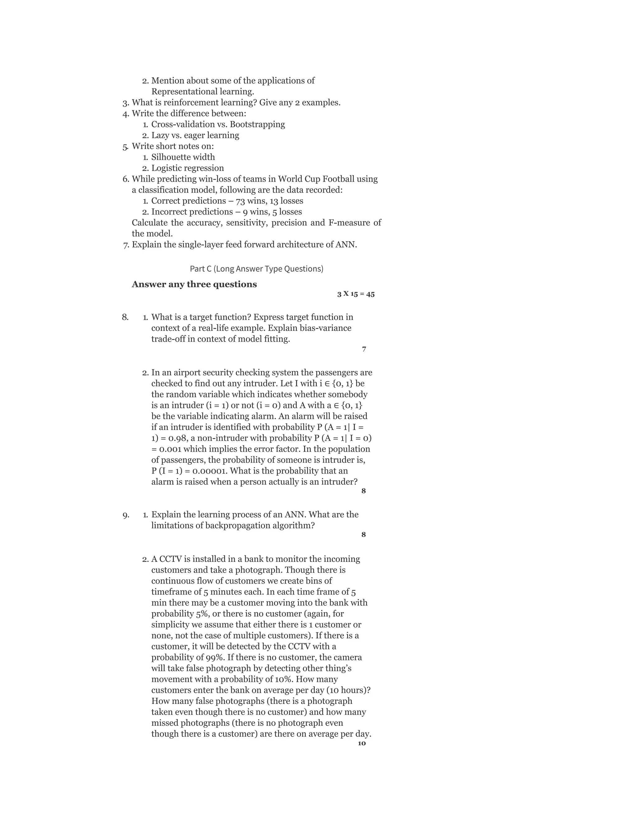 2. Mention about some of the applications of
Representational learning.
3. What is reinforcement learning? Give any 2 examples.
4. Write the difference between:
1. Cross-validation vs. Bootstrapping
2. Lazy vs. eager learning
5. Write short notes on:
1. Silhouette width
2. Logistic regression
6. While predicting win-loss of teams in World Cup Football using
a classification model, following are the data recorded:
1. Correct predictions – 73 wins, 13 losses
2. Incorrect predictions – 9 wins, 5 losses
Calculate the accuracy, sensitivity, precision and F-measure of
the model.
7. Explain the single-layer feed forward architecture of ANN.
Part C (Long Answer Type Questions)
Answer any three questions
3 X 15 = 45
8. 1. What is a target function? Express target function in
context of a real-life example. Explain bias-variance
trade-off in context of model fitting.
7
2. In an airport security checking system the passengers are
checked to find out any intruder. Let I with i ∈ {0, 1} be
the random variable which indicates whether somebody
is an intruder (i = 1) or not (i = 0) and A with a ∈ {0, 1}
be the variable indicating alarm. An alarm will be raised
if an intruder is identified with probability P (A = 1| I =
1) = 0.98, a non-intruder with probability P (A = 1| I = 0)
= 0.001 which implies the error factor. In the population
of passengers, the probability of someone is intruder is,
P (I = 1) = 0.00001. What is the probability that an
alarm is raised when a person actually is an intruder?
8
9. 1. Explain the learning process of an ANN. What are the
limitations of backpropagation algorithm?
8
2. A CCTV is installed in a bank to monitor the incoming
customers and take a photograph. Though there is
continuous flow of customers we create bins of
timeframe of 5 minutes each. In each time frame of 5
min there may be a customer moving into the bank with
probability 5%, or there is no customer (again, for
simplicity we assume that either there is 1 customer or
none, not the case of multiple customers). If there is a
customer, it will be detected by the CCTV with a
probability of 99%. If there is no customer, the camera
will take false photograph by detecting other thing’s
movement with a probability of 10%. How many
customers enter the bank on average per day (10 hours)?
How many false photographs (there is a photograph
taken even though there is no customer) and how many
missed photographs (there is no photograph even
though there is a customer) are there on average per day.
10
 