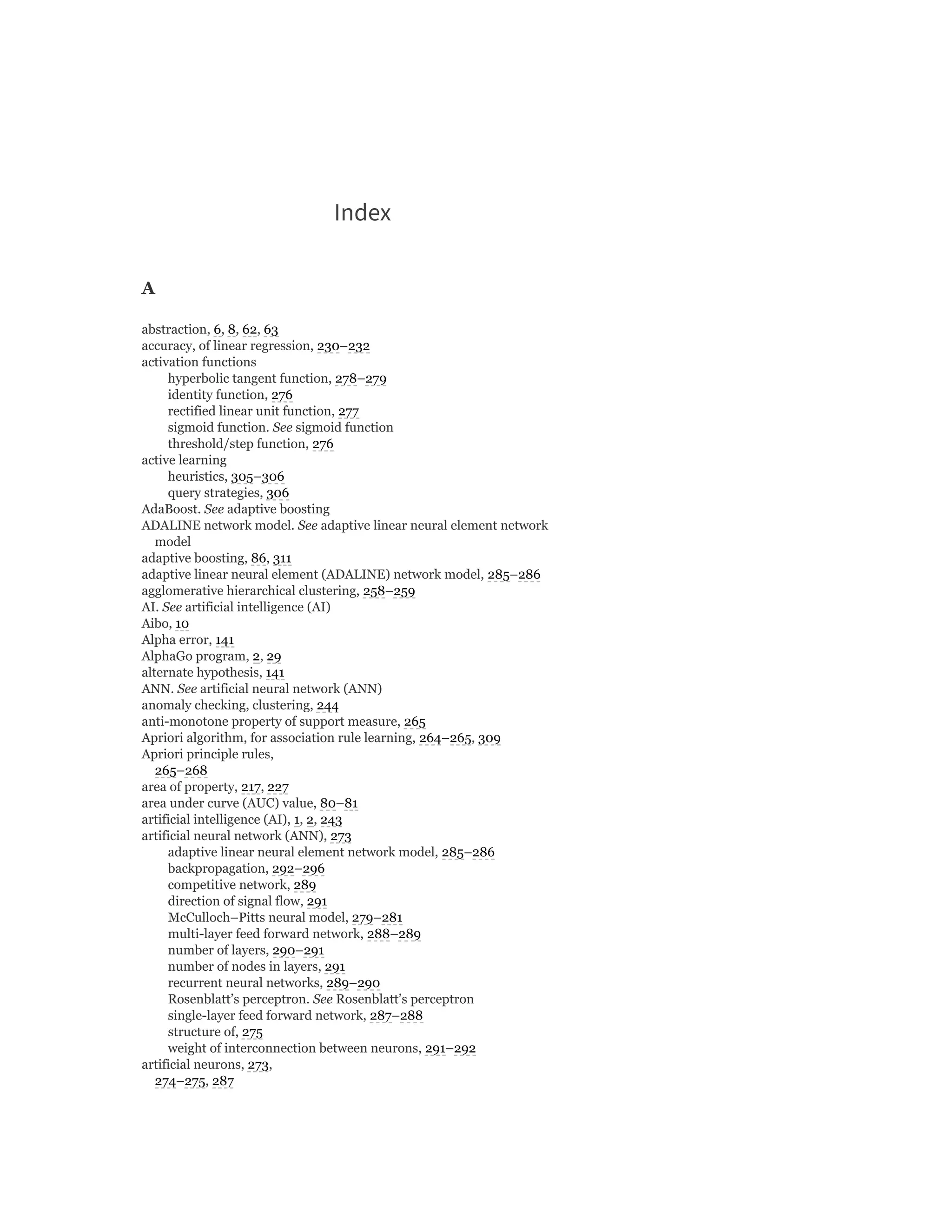Index
A
abstraction, 6, 8, 62, 63
accuracy, of linear regression, 230–232
activation functions
hyperbolic tangent function, 278–279
identity function, 276
rectified linear unit function, 277
sigmoid function. See sigmoid function
threshold/step function, 276
active learning
heuristics, 305–306
query strategies, 306
AdaBoost. See adaptive boosting
ADALINE network model. See adaptive linear neural element network
model
adaptive boosting, 86, 311
adaptive linear neural element (ADALINE) network model, 285–286
agglomerative hierarchical clustering, 258–259
AI. See artificial intelligence (AI)
Aibo, 10
Alpha error, 141
AlphaGo program, 2, 29
alternate hypothesis, 141
ANN. See artificial neural network (ANN)
anomaly checking, clustering, 244
anti-monotone property of support measure, 265
Apriori algorithm, for association rule learning, 264–265, 309
Apriori principle rules,
265–268
area of property, 217, 227
area under curve (AUC) value, 80–81
artificial intelligence (AI), 1, 2, 243
artificial neural network (ANN), 273
adaptive linear neural element network model, 285–286
backpropagation, 292–296
competitive network, 289
direction of signal flow, 291
McCulloch–Pitts neural model, 279–281
multi-layer feed forward network, 288–289
number of layers, 290–291
number of nodes in layers, 291
recurrent neural networks, 289–290
Rosenblatt’s perceptron. See Rosenblatt’s perceptron
single-layer feed forward network, 287–288
structure of, 275
weight of interconnection between neurons, 291–292
artificial neurons, 273,
274–275, 287
 