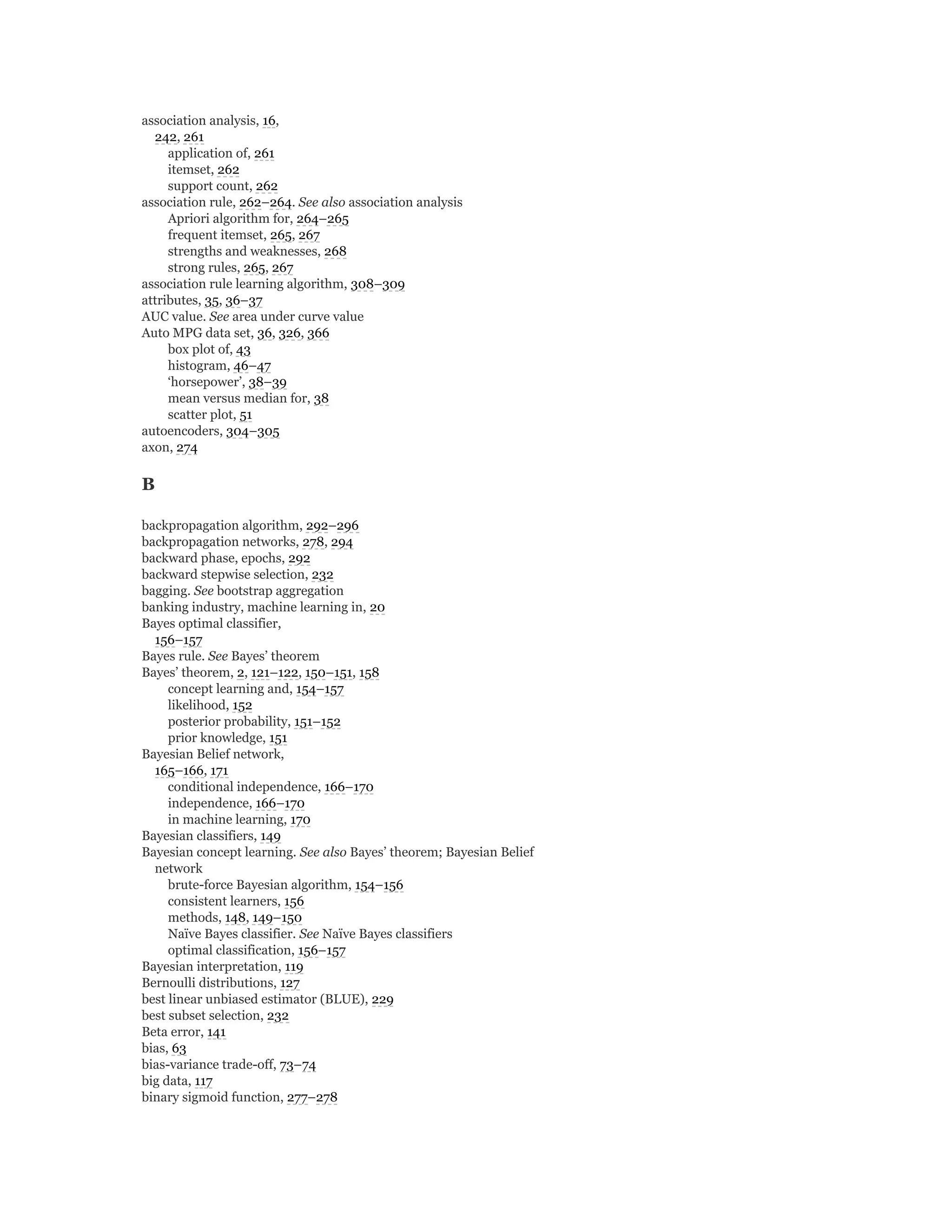 association analysis, 16,
242, 261
application of, 261
itemset, 262
support count, 262
association rule, 262–264. See also association analysis
Apriori algorithm for, 264–265
frequent itemset, 265, 267
strengths and weaknesses, 268
strong rules, 265, 267
association rule learning algorithm, 308–309
attributes, 35, 36–37
AUC value. See area under curve value
Auto MPG data set, 36, 326, 366
box plot of, 43
histogram, 46–47
‘horsepower’, 38–39
mean versus median for, 38
scatter plot, 51
autoencoders, 304–305
axon, 274
B
backpropagation algorithm, 292–296
backpropagation networks, 278, 294
backward phase, epochs, 292
backward stepwise selection, 232
bagging. See bootstrap aggregation
banking industry, machine learning in, 20
Bayes optimal classifier,
156–157
Bayes rule. See Bayes’ theorem
Bayes’ theorem, 2, 121–122, 150–151, 158
concept learning and, 154–157
likelihood, 152
posterior probability, 151–152
prior knowledge, 151
Bayesian Belief network,
165–166, 171
conditional independence, 166–170
independence, 166–170
in machine learning, 170
Bayesian classifiers, 149
Bayesian concept learning. See also Bayes’ theorem; Bayesian Belief
network
brute-force Bayesian algorithm, 154–156
consistent learners, 156
methods, 148, 149–150
Naïve Bayes classifier. See Naïve Bayes classifiers
optimal classification, 156–157
Bayesian interpretation, 119
Bernoulli distributions, 127
best linear unbiased estimator (BLUE), 229
best subset selection, 232
Beta error, 141
bias, 63
bias-variance trade-off, 73–74
big data, 117
binary sigmoid function, 277–278
 