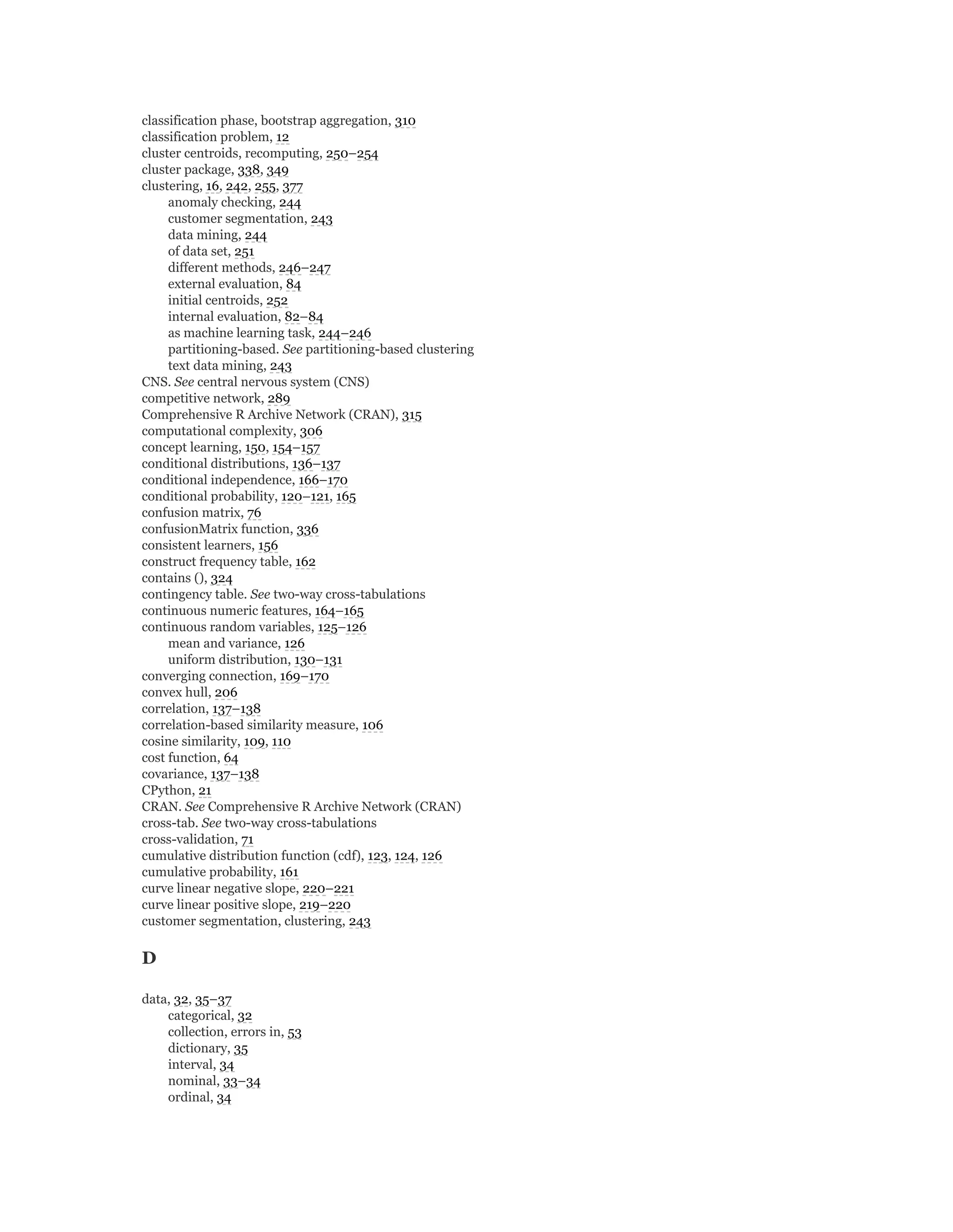 classification phase, bootstrap aggregation, 310
classification problem, 12
cluster centroids, recomputing, 250–254
cluster package, 338, 349
clustering, 16, 242, 255, 377
anomaly checking, 244
customer segmentation, 243
data mining, 244
of data set, 251
different methods, 246–247
external evaluation, 84
initial centroids, 252
internal evaluation, 82–84
as machine learning task, 244–246
partitioning-based. See partitioning-based clustering
text data mining, 243
CNS. See central nervous system (CNS)
competitive network, 289
Comprehensive R Archive Network (CRAN), 315
computational complexity, 306
concept learning, 150, 154–157
conditional distributions, 136–137
conditional independence, 166–170
conditional probability, 120–121, 165
confusion matrix, 76
confusionMatrix function, 336
consistent learners, 156
construct frequency table, 162
contains (), 324
contingency table. See two-way cross-tabulations
continuous numeric features, 164–165
continuous random variables, 125–126
mean and variance, 126
uniform distribution, 130–131
converging connection, 169–170
convex hull, 206
correlation, 137–138
correlation-based similarity measure, 106
cosine similarity, 109, 110
cost function, 64
covariance, 137–138
CPython, 21
CRAN. See Comprehensive R Archive Network (CRAN)
cross-tab. See two-way cross-tabulations
cross-validation, 71
cumulative distribution function (cdf), 123, 124, 126
cumulative probability, 161
curve linear negative slope, 220–221
curve linear positive slope, 219–220
customer segmentation, clustering, 243
D
data, 32, 35–37
categorical, 32
collection, errors in, 53
dictionary, 35
interval, 34
nominal, 33–34
ordinal, 34
 